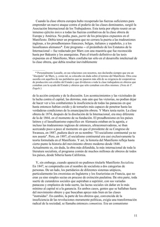 11
Cuando la clase obrera europea hubo recuperado las fuerzas suficientes para
emprender un nuevo ataque contra el poderío de las clases dominantes, surgió la
Asociación Internacional de los Trabajadores. Esta tenía por objeto reunir en un
inmenso ejército único a todas las fuerzas combativas de la clase obrera de
Europa y América. No podía, pues, partir de los principios expuestos en el
Manifiesto. Debía tener un programa que no cerrara la puerta a las tradeuniones
inglesas, a los proudhonianos franceses, belgas, italianos y españoles, y a los
lassalleanos alemanes*. Este programa -- el preámbulo de los Estatutos de la
Internacional -- fue redactado por Marx con una maestría que fue reconocida
hasta por Bakunin y los anarquistas. Para el triunfo definitivo de las tesis
expuestas en el Manifiesto, Marx confiaba tan sólo en el desarrollo intelectual de
la clase obrera, que debía resultar inevitablemente
* Personalmente Lassalle, en sus relaciones con nosotros, nos declaraba siempre que era un
"discípulo" de Marx, y, como tal, se colocaba sin duda sobre el terreno del Manifiesto. Otra cosa
sucedía con aquellos de sus partidarios que no pasaron más allá de su exigencia de cooperativas
de producción con crédito del Estado y que dividieron a toda la clase trabajadora en obreros que
contaban con la ayuda del Estado y obreros que sólo contaban con ellos mismos. (Nota de F.
Engels.)
de la acción conjunta y de la discusión. Los acontecimientos y las vicisitudes de
la lucha contra el capital, las derrotas, más aún que las victorias, no podían dejar
de hacer ver a los combatientes la insuficiencia de todas las panaceas en que
hasta entonces habían creído y de tornarles más capaces de penetrar hasta las
verdaderas condiciones de la emancipación obrera. Y Marx tenía razón. La clase
obrera de 1874, después de la disolución de la Internacional, era muy diferente
de la de 1864, en el momento de su fundación. El proudhonismo en los países
latinos y el lassalleanismo especifico en Alemania estaban en la agonía, e
incluso las tradeuniones inglesas de entonces, ultraconservadoras, se iban
acercando poco a poco al momento en que el presidente de su Congreso de
Swansea, en 1887, pudiera decir en su nombre: "El socialismo continental ya no
nos asusta". Pero, en 1887, el socialismo continental era casi exclusivamente la
teoría formulada en el Manifiesto. Y así, la historia del Manifiesto refleja hasta
cierto punto la historia del movimiento obrero moderno desde 1848.
Actualmente es, sin duda, la obra más difundida, la más internacional de toda la
literatura socialista, el programa común de muchos millones de obreros de todos
los países, desde Siberia hasta California.
Y, sin embargo, cuando apareció no pudimos titularle Manifiesto Socialista.
En 1847, se comprendía con el nombre de socialista a dos categorías de
personas. De un lado, los partidarios de diferentes sistemas utópicos,
particularmente los owenistas en Inglaterra y los fourieristas en Francia, que no
eran ya sino simples sectas en proceso de extinción paulatina. De otra parte, toda
suerte de curanderos sociales que aspiraban a suprimir, con sus variadas
panaceas y emplastos de toda suerte, las lacras sociales sin dañar en lo más
mínimo al capital ni a la ganancia. En ambos casos, gentes que se hallaban fuera
del movimiento obrero y que buscaban apoyo más bien en las clases
"instruidas". En cambio, la parte de los obreros que, convencida de la
insuficiencia de las revoluciones meramente políticas, exigía una transformación
radical de la sociedad, se llamaba entonces comunista. Era un comunismo
 
