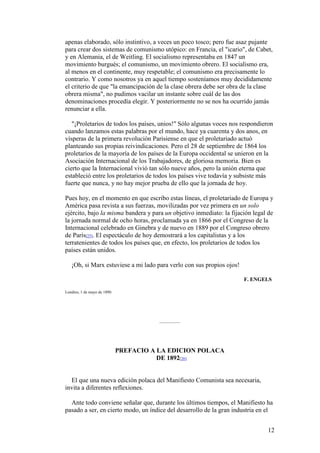 12
apenas elaborado, sólo instintivo, a veces un poco tosco; pero fue asaz pujante
para crear dos sistemas de comunismo utópico: en Francia, el "icario", de Cabet,
y en Alemania, el de Weitling. El socialismo representaba en 1847 un
movimiento burgués; el comunismo, un movimiento obrero. El socialismo era,
al menos en el continente, muy respetable; el comunismo era precisamente lo
contrario. Y como nosotros ya en aquel tiempo sosteníamos muy decididamente
el criterio de que "la emancipación de la clase obrera debe ser obra de la clase
obrera misma", no pudimos vacilar un instante sobre cuál de las dos
denominaciones procedía elegir. Y posteriormente no se nos ha ocurrido jamás
renunciar a ella.
"¡Proletarios de todos los países, unios!" Sólo algunas voces nos respondieron
cuando lanzamos estas palabras por el mundo, hace ya cuarenta y dos anos, en
vísperas de la primera revolución Parisiense en que el proletariado actuó
planteando sus propias reivindicaciones. Pero el 28 de septiembre de 1864 los
proletarios de la mayoría de los países de la Europa occidental se unieron en la
Asociación Internacional de los Trabajadores, de gloriosa memoria. Bien es
cierto que la Internacional vivió tan sólo nueve años, pero la unión eterna que
estableció entre los proletarios de todos los países vive todavía y subsiste más
fuerte que nunca, y no hay mejor prueba de ello que la jornada de hoy.
Pues hoy, en el momento en que escribo estas líneas, el proletariado de Europa y
América pasa revista a sus fuerzas, movilizadas por vez primera en un solo
ejército, bajo la misma bandera y para un objetivo inmediato: la fijación legal de
la jornada normal de ocho horas, proclamada ya en 1866 por el Congreso de la
Internacional celebrado en Ginebra y de nuevo en 1889 por el Congreso obrero
de París[25]. El espectáculo de hoy demostrará a los capitalistas y a los
terratenientes de todos los países que, en efecto, los proletarios de todos los
países están unidos.
¡Oh, si Marx estuviese a mi lado para verlo con sus propios ojos!
F. ENGELS
Londres, 1 de mayo de 1890.
PREFACIO A LA EDICION POLACA
DE 1892[26]
El que una nueva edición polaca del Manifiesto Comunista sea necesaria,
invita a diferentes reflexiones.
Ante todo conviene señalar que, durante los últimos tiempos, el Manifiesto ha
pasado a ser, en cierto modo, un índice del desarrollo de la gran industria en el
 