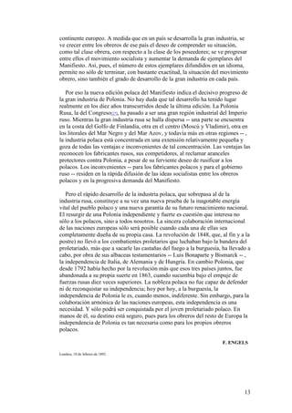 13
continente europeo. A medida que en un país se desarrolla la gran industria, se
ve crecer entre los obreros de ese país el deseo de comprender su situación,
como tal clase obrera, con respecto a la clase de los poseedores; se ve progresar
entre ellos el movimiento socialista y aumentar la demanda de ejemplares del
Manifiesto. Así, pues, el número de estos ejemplares difundidos en un idioma,
permite no sólo de terminar, con bastante exactitud, la situación del movimiento
obrero, sino también el grado de desarrollo de la gran industria en cada país.
Por eso la nueva edición polaca del Manifiesto indica el decisivo progreso de
la gran industria de Polonia. No hay duda que tal desarrollo ha tenido lugar
realmente en los diez años transcurridos desde la última edición. La Polonia
Rusa, la del Congreso[27], ha pasado a ser una gran región industrial del Imperio
ruso. Mientras la gran industria rusa se halla dispersa -- una parte se encuentra
en la costa del Golfo de Finlandia, otra en el centro (Moscú y Vladimir), otra en
los litorales del Mar Negro y del Mar Azov, y todavía más en otras regiones -- ,
la industria polaca está concentrada en una extensión relativamente pequeña y
goza de todas las ventajas e inconvenientes de tal concentración. Las ventajas las
reconocen los fabricantes rusos, sus competidores, al reclamar aranceles
protectores contra Polonia, a pesar de su ferviente deseo de rusificar a los
polacos. Los inconvenientes -- para los fabricantes polacos y para el gobierno
ruso -- residen en la rápida difusión de las ideas socialistas entre los obreros
polacos y en la progresiva demanda del Manifiesto.
Pero el rápido desarrollo de la industria polaca, que sobrepasa al de la
industria rusa, constituye a su vez una nueva prueba de la inagotable energía
vital del pueblo polaco y una nueva garantía de su futuro renacimiento nacional.
El resurgir de una Polonia independiente y fuerte es cuestión que interesa no
sólo a los polacos, sino a todos nosotros. La sincera colaboración internacional
de las naciones europeas sólo será posible cuando cada una de ellas sea
completamente dueña de su propia casa. La revolución de 1848, que, al fin y a la
postre) no llevó a los combatientes proletarios que luchaban bajo la bandera del
proletariado, más que a sacarle las castañas del fuego a la burguesía, ha llevado a
cabo, por obra de sus albaceas testamentarios -- Luis Bonaparte y Bismarck -- ,
la independencia de Italia, de Alemania y de Hungría. En cambio Polonia, que
desde 1792 había hecho por la revolución más que esos tres países juntos, fue
abandonada a su propia suerte en 1863, cuando sucumbía bajo el empuje de
fuerzas rusas diez veces superiores. La nobleza polaca no fue capaz de defender
ni de reconquistar su independencia; hoy por hoy, a la burguesía, la
independencia de Polonia le es, cuando menos, indiferente. Sin embargo, para la
colaboración armónica de las naciones europeas, esta independencia es una
necesidad. Y sólo podrá ser conquistada por el joven proletariado polaco. En
manos de él, su destino está seguro, pues para los obreros del resto de Europa la
independencia de Polonia es tan necesaria como para los propios obreros
polacos.
F. ENGELS
Londres, 10 de febrero de 1892.
 