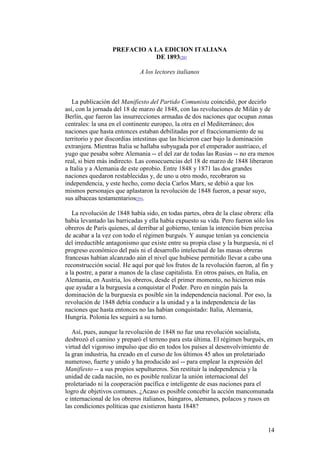 14
PREFACIO A LA EDICION ITALIANA
DE 1893[28]
A los lectores italianos
La publicación del Manifiesto del Partido Comunista coincidió, por decirlo
así, con la jornada del 18 de marzo de 1848, con las revoluciones de Milán y de
Berlín, que fueron las insurrecciones armadas de dos naciones que ocupan zonas
centrales: la una en el continente europeo, la otra en el Mediterráneo; dos
naciones que hasta entonces estaban debilitadas por el fraccionamiento de su
territorio y por discordias intestinas que las hicieron caer bajo la dominación
extranjera. Mientras Italia se hallaba subyugada por el emperador austriaco, el
yugo que pesaba sobre Alemania -- el del zar de todas las Rusias -- no era menos
real, si bien más indirecto. Las consecuencias del 18 de marzo de 1848 liberaron
a Italia y a Alemania de este oprobio. Entre 1848 y 1871 las dos grandes
naciones quedaron restablecidas y, de uno u otro modo, recobraron su
independencia, y este hecho, como decía Carlos Marx, se debió a que los
mismos personajes que aplastaron la revolución de 1848 fueron, a pesar suyo,
sus albaceas testamentarios[29].
La revolución de 1848 había sido, en todas partes, obra de la clase obrera: ella
había levantado las barricadas y ella había expuesto su vida. Pero fueron sólo los
obreros de París quienes, al derribar al gobierno, tenían la intención bien precisa
de acabar a la vez con todo el régimen burgués. Y aunque tenían ya conciencia
del irreductible antagonismo que existe entre su propia clase y la burguesía, ni el
progreso económico del país ni el desarrollo intelectual de las masas obreras
francesas habían alcanzado aún el nivel que hubiese permitido llevar a cabo una
reconstrucción social. He aquí por qué los frutos de la revolución fueron, al fin y
a la postre, a parar a manos de la clase capitalista. En otros países, en Italia, en
Alemania, en Austria, los obreros, desde el primer momento, no hicieron más
que ayudar a la burguesía a conquistar el Poder. Pero en ningún país la
dominación de la burguesía es posible sin la independencia nacional. Por eso, la
revolución de 1848 debía conducir a la unidad y a la independencia de las
naciones que hasta entonces no las habían conquistado: Italia, Alemania,
Hungría. Polonia les seguirá a su turno.
Así, pues, aunque la revolución de 1848 no fue una revolución socialista,
desbrozó el camino y preparó el terreno para esta última. El régimen burgués, en
virtud del vigoroso impulso que dio en todos los países al desenvolvimiento de
la gran industria, ha creado en el curso de los últimos 45 años un proletariado
numeroso, fuerte y unido y ha producido así -- para emplear la expresión del
Manifiesto -- a sus propios sepultureros. Sin restituir la independencia y la
unidad de cada nación, no es posible realizar la unión internacional del
proletariado ni la cooperación pacífica e inteligente de esas naciones para el
logro de objetivos comunes. ¿Acaso es posible concebir la acción mancomunada
e internacional de los obreros italianos, húngaros, alemanes, polacos y rusos en
las condiciones políticas que existieron hasta 1848?
 