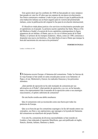 15
Esto quiere decir que los combates de 1848 no han pasado en vano; tampoco
han pasado en vano los 45 años que nos separan de esa época revolucionaria.
Sus frutos comienzan a madurar y todo lo que yo deseo es que la publicación de
esta traducción italiana sea un buen augurio para la victoria del proletariado
italiano, como la publicación del original lo fue para la revolución internacional.
El Manifiesto rinde plena justicia a los servicios revolucionarios prestados por
el capitalismo en el pasado. La primera nación capitalista fue Italia. Marca el fin
del Medioevo feudal y la aurora de la era capitalista contemporánea la figura
gigantesca de un italiano, el Dante, que es a la vez el último poeta de la Edad
Media y e! primero de los tiempos modernos. Ahora, como en 1300, comienza a
despuntar una nueva era histórica. ¿Nos dará Italia al nuevo Dante que marque la
hora del nacimiento de esta nueva era proletaria?
FEDERICO ENGELS
Londres, 1 de febrero de 1893.
UN fantasma recorre Europa: el fantasma del comunismo. Todas !as fuerzas de
la vieja Europa se han unido en santa cruzada para acosar a ese fantasma: el
Papa y el zar, Metternich y Guizot, los radicales franceses y los polizontes
alemanes.
¿Qué partido de oposición no ha sido motejado de comunista por sus
adversarios en el Poder? ¿Qué partido de oposición, a su vez, no ha lanzado,
tanto a los representantes más avanzados de la oposición como a sus enemigos
reaccionarios, el epíteto zahiriente de comunista?
De este hecho resulta una doble enseñanza:
Que el comunismo está ya reconocido como una fuerza por todas las
potencias de Europa.
Que ya es hora de que los comunistas expongan a la faz del mundo entero sus
conceptos, sus fines y sus aspiraciones; que opongan a la leyenda del fantasma
del comunismo un manifiesto del propio Partido.
Con este fin, comunistas de diversas nacionalidades se han reunido en
Londres y han redactado el siguiente Manifiesto, que será publicado en inglés,
francés, alemán, italiano, flamenco y danés.
 