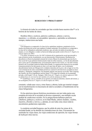 16
I
BURGUESES Y PROLETARIOS*
La historia de todas las sociedades que han existido hasta nuestros días** es la
historia de las luchas de clases.
Hombres libres y esclavos, patricios y plebeyos, señores y siervos,
maestros[***] y oficiales, en una palabra: opresores y oprimidos se enfrentaron
siempre, mantuvieron una lucha
* Por burguesía se comprende a la clase de los capitalistas modernos, propietarios de los
medios de producción social, que emplean el trabajo asalariado. Por proletarios se comprende a
la clase de los trabajadores asalariados modernos, que, privados de medios de producción
propios, se ven obligados a vender su fuerza de trabajo para poder existir (Nota de F. Engels a la
edición inglesa de 1888.)
** Es decir, la historia escrita. En 1847, la historia de la organización social que precedió a
toda la historia escrita, la prehistoria, era casi desconocida. Posteriormente, Haxthausen ha
descubierto en Rusia la propiedad comunal de la tierra; Maurer ha demostrado que ésta fue la
base social de la que partieron históricamente todas las tribus teutonas, y se ha ido descubriendo
poco a poco que la comunidad rural, con la posesión colectiva de la tierra, es o ha sido la forma
primitiva de la sociedad, desde las Indias hasta Irlanda. La organización interna de esa sociedad
comunista primitiva ha sido puesta en claro, en lo que tiene de típico, con el culminante
descubrimiento hecho por Morgan de la verdadera naturaleza de la gens y de su lugar en la tribu.
Con la disolución de estas comunidades primitivas comenzó la división de la sociedad en clases
distintas y, finalmente, antagónicas. He intentado analizar este proceso en la obra "Der Ursprung
der Familie, der Priva teigenthums und des Staats" ["El origen de la familia, de la propiedad
privada, y del Estado".] 2a ed., Stuttgart, 1886 (Nota de F. Engels a la edición inglesa de 1888.
La última frase de esta nota ha sido omitida en la edición alemana de 1890.)
*** Zunftbürger, esto es, miembro de un gremio con todos los derechos, maestro del mismo, y
no su dirigente (Nota de F. Engels a la edición inglesa de 1888.)
constante, velada unas veces y otras franca y abierta; lucha que terminó siempre
con la transformación revolucionaria de toda la sociedad o el hundimiento de las
clases beligerantes.
En las anteriores épocas históricas encontramos casi por todas partes una
completa división de la sociedad en diversos estamentos, una múltiple escala
gradual de condiciones sociales. En la antigua Roma hallamos patricios,
caballeros, plebeyos y esclavos; en la Edad Media, señores feudales, vasallos,
maestros, oficiales y siervos, y, además, en casi todas estas clases todavía
encontramos gradaciones especiales.
La moderna sociedad burguesa, que ha salido de entre las ruinas de la
sociedad feudal, no ha abolido las contradicciones de clase. Únicamente ha
sustituido las viejas clases, las viejas condiciones de opresión, las viejas formas
de lucha por otras nuevas.
 