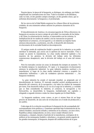17
Nuestra época, la época de la burguesía, se distingue, sin embargo, por haber
simplificado las contradicciones de clase. Toda la sociedad va dividiéndose,
cada vez más, en dos grandes campos enemigos, en dos grandes clases, que se
enfrentan directamente: la burguesía y el proletariado.
De los siervos de la Edad Media surgieron los villanos libres de las primeras
ciudades; de este estamento urbano salieron los primeros elementos de la
burguesía.
El descubrimiento de América y la circunnavegación de África ofrecieron a la
burguesía en ascenso un nuevo campo de actividad. Los mercados de las Indias
y de China, la colonización de América, el intercambio con las colonias, la
multiplicación de los medios de cambio y de las mercancías en general
imprimieron al comercio, a la navegación y a la industria un impulso hasta
entonces desconocido, y aceleraron, con ello, el desarrollo del elemento
revolucionario de la sociedad feudal en descomposición.
El antiguo modo de explotación feudal o gremial de la industria ya no podía
satisfacer la demanda, que crecía con la apertura de nuevos mercados. Vino a
ocupar su puesto la manufactura. La clase media industrial suplantó a los
maestros de los gremios; la división del trabajo entre las diferentes
corporaciones desapareció, ante la división del trabajo en el seno del mismo
taller.
Pero los mercados crecían sin cesar; la demanda iba siempre en aumento. Ya
no bastaba tampoco la manufactura. El vapor y la maquinaria revolucionaron
entonces la producción industrial. La gran industria moderna sustituyó a la
manufactura; el lugar de la clase media industrial vinieron a ocuparlo los
industriales millonarios -- jefes de verdaderos ejércitos industriales -- , los
burgueses modernos.
La gran industria ha creado el mercado mundial, ya preparado por el
descubrimiento de América. El mercado mundial aceleró prodigiosamente el
desarrollo del comercio, de la navegación y de todos los medios de transporte
por tierra. Este desarrollo influyó a su vez en el auge de la industria, y a medida
que se iban extendiendo la industria, el comercio, la navegación y los
ferrocarriles, se desarrollaba la burguesía, multiplicando sus capitales y
relegando a segundo término a todas las clases legadas por la Edad Media.
La burguesía moderna, como vemos, es por sí misma fruto de un largo
proceso de desarrollo, de una serie de revoluciones en el modo de producción y
de cambio.
Cada etapa de la evolución recorrida por la burguesía ha ido acompañada del
correspondiente éxito político[30]. Estamento oprimido bajo la dominación de los
señores feudales; asociación armada y autónoma en la comuna[*]; en unos sitios,
República urbana independiente; en otros, tercer estado tributario de la
monarquía[31]; después, durante el período de la manufactura, contrapeso de la
nobleza en las monarquías feudales o absolutas y, en general, piedra angular de
las grandes monarquías, la burguesía, después del establecimiento de la gran
 