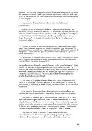 18
industria y del mercado universal, conquistó finalmente la hegemonía exclusiva
del Poder político en el Estado representativo moderno. El gobierno del Estado
moderno no es más que una junta que administra los negocios comunes de toda
la clase burguesa.
La burguesía ha desempeñado en la historia un papel altamente
revolucionario.
Dondequiera que ha conquistado el Poder, la burguesía ha destruido las
relaciones feudales, patriarcales, idílicas. Las abigarradas ligaduras feudales que
ataban al hombre a sus "superiores naturales" las ha desgarrado sin piedad para
no dejar subsistir otro vinculo entre los hombres que el frío interés, el cruel
"pago al contado". Ha ahogado el sagrado éxtasis del fervor religioso, cl
entusiasmo caballe-
* "Comunas" se llamaban en Francia las ciudades nacientes todavía antes de arrancar a sus
amos y señores feudales la autonomía local y los derechos políticos como "tercer estado". En
términos generales, se ha tomado aquí a Inglaterra como país típico del desarrollo económico de
la burguesía y a Francia como país típico de su desarrollo político. (Nota de F. Engels a la
edición inglesa de 1838.)
Así denominaban los habitantes de las ciudades de Italia y Francia a sus comunidades urbanas,
una vez comprados o arrancados a sus señores feudales los primeros derechos de autonomía.
(Nota de F. Engels a la edición alemana de 1890.)
resco y el sentimentalismo del pequeño burgués en las aguas heladas del cálculo
egoísta. Ha hecho de la dignidad personal un simple valor de cambio. Ha
sustituido las numerosas libertades escrituradas y bien adquiridas por la única y
desalmada libertad de comercio. En una palabra, en lugar de la explotación
velada por ilusiones religiosas y políticas, ha establecido una explotación
abierta, desca rada, directa y brutal.
La burguesía ha despojado de su aureola a todas las profesiones que hasta
entonces se tenían por venerables y dignas de piadoso respeto. Al médico, al
jurisconsulto, al sacerdote, al poeta, al sabio, los ha convertido en sus servidores
asalariados.
La burguesía ha desgarrado el velo de emocionante sentimentalismo que
encubría las relaciones familiares, y las redujo a simples relaciones de dinero.
La burguesía ha revelado que la brutal manifestación de fuerza en la Edad
Media, tan admirada por la reacción, tenia su complemento natural en la más
relajada holgazanería. Ha sido ella la que primero ha demostrado lo que puede
realizar la actividad humana; ha creado maravillas muy distintas a las pirámides
de Egipto, a los acueductos romanos y a las catedrales góticas, y ha realizado
campañas muy distintas a los éxodos de los pueblos y a las Cruzadas.
La burguesía no puede existir sino a condición de revolucionar
incesantemente los instrumentos de producción y, por consiguiente, las
relaciones de producción, y con ello todas las relaciones sociales. La
 