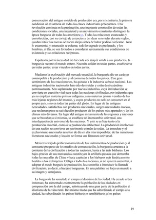 19
conservación del antiguo modelo de producción era, por el contrario, la primera
condición de existencia de todas las clases industriales precedentes. Una
revolución continua en la producción, una incesante conmoción de todas las
condiciones sociales, una inquietud y un movimiento constantes distinguen la
época burguesa de todas las anteriores[32]. Todas las relaciones estancadas y
enmohecidas, con su cortejo de creencias y de ideas veneradas durante siglos,
quedan rotas; las nuevas se hacen añejas antes de haber podido osificarse. Todo
lo estamental y estancado se esfuma; todo lo sagrado es profanado, y los
hombres, al fin, se ven forzados a considerar serenamente sus condiciones de
existencia y sus relaciones recíprocas.
Espoleada por la necesidad de dar cada vez mayor salida a sus productos, la
burguesía recorre el mundo entero. Necesita anidar en todas partes, establecerse
en todas partes, crear vínculos en todas partes.
Mediante la explotación del mercado mundial, la burguesía dio un carácter
cosmopolita a la producción y al consumo de todos los países. Con gran
sentimiento de los reaccionarios, ha quitado a la industria su base nacional. Las
antiguas industrias nacionales han sido destruidas y están destruyéndose
continuamente. Son suplantadas por nuevas industrias, cuya introducción se
convierte en cuestión vital para todas las naciones civilizadas, por industrias que
ya no emplean materias primas indígenas, sino materias primas venidas de las
más lejanas regiones del mundo, y cuyos productos no sólo se consumen en el
propio país, sino en todas las partes del globo. En lugar de las antiguas
necesidades, satisfechas con productos nacionales, surgen necesidades nuevas,
que reclaman para su satisfacción productos de los países más apartados y de los
climas más diversos. En lugar del antiguo aislamiento de las regiones y naciones
que se bastaban a sí mismas, se establece un intercambio universal, una
interdependencia universal de las naciones. Y esto se refiere tanto a la
producción material, como a la producción intelectual. La producción intelectual
de una nación se convierte en patrimonio común de todas. La estrechez y el
exclusivismo nacionales resultan de día en día más imposibles; de las numerosas
literaturas nacionales y locales se forma una literatura universal.
Merced al rápido perfeccionamiento de los instrumentos de producción y al
constante progreso de los medios de comunicación, la burguesía arrastra a la
corriente de la civilización a todas las naciones, hasta a las más bárbaras. Los
bajos precios de sus mercancías constituyen la artillería pesada que derrumba
todas las murallas de China y hace capitular a los bárbaros más fanáticamente
hostiles a los extranjeros. Obliga a todas las naciones, si no quieren sucumbir, a
adoptar el modo burgués de producción, las constriñe a introducir la llamada
civilización, es decir, a hacerse burguesas. En una palabra: se forja un mundo a
su imagen y semejanza.
La burguesía ha sometido el campo al dominio de la ciudad. Ha creado urbes
inmensas; ha aumentado enormemente la población de las ciudades en
comparación con la del campo, substrayendo una gran parte de la población al
idiotismo de la vida rural. Del mismo modo que ha subordinado el campo a la
ciudad, ha subordinado los países bárbaros o semibárbaros a los países
 