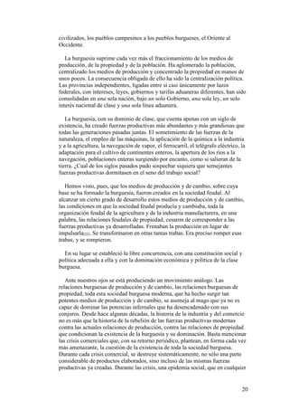 20
civilizados, los pueblos campesinos a los pueblos burgueses, el Oriente al
Occidente.
La burguesía suprime cada vez más el fraccionamiento de los medios de
producción, de la propiedad y de la población. Ha aglomerado la población,
centralizado los medios de producción y concentrado la propiedad en manos de
unos pocos. La consecuencia obligada de ello ha sido la centralización política.
Las provincias independientes, ligadas entre si casi únicamente por lazos
federales, con intereses, leyes, gobiernos y tarifas aduaneras diferentes, han sido
consolidadas en una sola nación, bajo un solo Gobierno, una sola ley, un solo
interés nacional de clase y una sola línea aduanera.
La burguesía, con su dominio de clase, que cuenta apenas con un siglo de
existencia, ha creado fuerzas productivas más abundantes y más grandiosas que
todas las generaciones pasadas juntas. El sometimiento de las fuerzas de la
naturaleza, el empleo de las máquinas, la aplicación de la química a la industria
y a la agricultura, la navegación de vapor, el ferrocarril, el telégrafo eléctrico, la
adaptación para el cultivo de continentes enteros, la apertura de los ríos a la
navegación, poblaciones enteras surgiendo por encanto, como si salieran de la
tierra. ¿Cual de los siglos pasados pudo sospechar siquiera que semejantes
fuerzas productivas dormitasen en el seno del trabajo social?
Hemos visto, pues, que los medios de producción y de cambio, sobre cuya
base se ha formado la burguesía, fueron creados en la sociedad feudal. Al
alcanzar un cierto grado de desarrollo estos medios de producción y de cambio,
las condiciones en que la sociedad feudal producía y cambiaba, toda la
organización feudal de la agricultura y de la industria manufacturera, en una
palabra, las relaciones feudales de propiedad, cesaron de corresponder a las
fuerzas productivas ya desarrolladas. Frenaban la producción en lugar de
impulsarla[33]. Se transformaron en otras tantas trabas. Era preciso romper esas
trabas, y se rompieron.
En su lugar se estableció la libre concurrencia, con una constitución social y
política adecuada a ella y con la dominación económica y política de la clase
burguesa.
Ante nuestros ojos se está produciendo un movimiento análogo. Las
relaciones burguesas de producción y de cambio, las relaciones burguesas de
propiedad, toda esta sociedad burguesa moderna, que ha hecho surgir tan
potentes medios de producción y de cambio, se asemeja al mago que ya no es
capaz de dominar las potencias infernales que ha desencadenado con sus
conjuros. Desde hace algunas décadas, la historia de la industria y del comercio
no es más que la historia de la rebelión de las fuerzas productivas modernas
contra las actuales relaciones de producción, contra las relaciones de propiedad
que condicionan la existencia de la burguesía y su dominación. Basta mencionar
las crisis comerciales que, con su retorno periódico, plantean, en forma cada vez
más amenazante, la cuestión de la existencia de toda la sociedad burguesa.
Durante cada crisis comercial, se destruye sistemáticamente, no sólo una parte
considerable de productos elaborados, sino incluso de las mismas fuerzas
productivas ya creadas. Durante las crisis, una epidemia social, que en cualquier
 