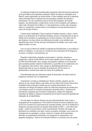 22
La industria moderna ha transformado el pequeño taller del maestro patriarcal
en la gran fábrica del capitalista industrial. Masas de obreros, hacinados en la
fábrica, están organizados en forma militar. Como soldados rasos de la industria,
están colocados bajo la vigilancia de una jerarquía completa de oficiales y
suboficiales. No son solamente esclavos de la clase burguesa, del Estado
burgués, sino diariamente, a todas horas, esclavos de la máquina, del capataz y,
sobre todo, del patrón de la fábrica. Y este despotismo es tanto más mezquino,
odioso y exasperante, cuanto mayor es la franqueza con que proclama que no
tiene otro fin que el lucro.
Cuanto menos habilidad y fuerza requiere el trabajo manual, es decir, cuanto
mayor es el desarrollo de la industria moderna, mayor es la proporción en que el
trabajo de los hombres es suplantado por el de las mujeres y los niños. Por lo
que respecta a la clase obrera, las diferencias de edad y sexo pierden toda
significación social. No hay más que instrumentos de trabajo, cuyo coste varía
según la edad y el sexo.
Una vez que el obrero ha sufrido la explotación del fabricante y ha recibido su
salario en metálico, se convierte en victima de otros elementos de la burguesía:
el casero, el tendero, el prestamista, etc.
Pequeños industriales, pequeños comerciantes y rentistas, artesanos y
campesinos, toda la escala inferior de las clases medias de otro tiempo, caen en
las filas del proletariado; unos, porque sus pequeños capitales no les alcanzan
para acometer grandes empresas industriales y sucumben en la competencia con
los capitalistas más fuertes; otros, porque su habilidad profesional se ve
despreciada ante los nuevos métodos de producción. De tal suerte, el
proletariado se recluta entre todas las clases de la población.
El proletariado pasa por diferentes etapas de desarrollo. Su lucha contra la
burguesía comienza con su surgimiento.
Al principio, la lucha es entablada por obreros aislados, después, por los
obreros de una misma fábrica, más tarde, por los obreros del mismo oficio de la
localidad contra el burgués aislado que los explota directamente. No se
contentan con dirigir sus ataques contra las relaciones burguesas de producción,
y los dirigen contra los mismos instrumentos de producción[37]: destruyen las
mercancías extranjeras que les hacen competencia, rompen las máquinas,
incendian las fábricas, intentan reconquistar por la fuerza la posición perdida del
trabajador de la Edad Media.
En esta etapa, los obreros forman una masa diseminada por todo el país y
disgregada por la competencia. Si los obreros forman en masas compactas, esta
acción no es todavía la consecuencia de su propia unidad, sino de la unidad de la
burguesía, que para alcanzar sus propios fines políticos debe -- y por ahora aún
puede -- poner en movimiento a todo el proletariado. Durante esta etapa, los
proletarios no combaten, por tanto, contra sus propios enemigos, sino contra los
enemigos de sus enemigos, es decir, contra los vestigios de la monarquía
absoluta, los propietarios territoriales, los burgueses no industriales y los
pequeños burgueses. Todo el movimiento histórico se concentra, de esta suerte,
 