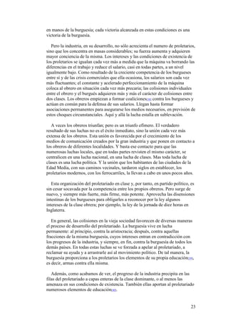 23
en manos de la burguesía; cada victoria alcanzada en estas condiciones es una
victoria de la burguesía.
Pero la industria, en su desarrollo, no sólo acrecienta el numero de proletarios,
sino que los concentra en masas considerables; su fuerza aumenta y adquieren
mayor conciencia de la misma. Los intereses y las condiciones de existencia de
los proletarios se igualan cada vez más a medida que la máquina va borrando las
diferencias en el trabajo y reduce el salario, casi en todas partes, a un nivel
igualmente bajo. Como resultado de la creciente competencia de los burgueses
entre sí y de las crisis comerciales que ella ocasiona, los salarios son cada vez
más fluctuantes; el constante y acelerado perfeccionamiento de la máquina
coloca al obrero en situación cada vez más precaria; las colisiones individuales
entre el obrero y el burgués adquieren más y más el carácter de colisiones entre
dos clases. Los obreros empiezan a formar coaliciones[38] contra los burgueses y
actúan en común para la defensa de sus salarios. Llegan hasta formar
asociaciones permanentes para asegurarse los medios necesarios, en previsión de
estos choques circunstanciales. Aquí y allá la lucha estalla en sublevación.
A veces los obreros triunfan; pero es un triunfo efímero. El verdadero
resultado de sus luchas no es el éxito inmediato, sino la unión cada vez más
extensa de los obreros. Esta unión es favorecida por el crecimiento de los
medios de comunicación creados por la gran industria y que ponen en contacto a
los obreros de diferentes localidades. Y basta ese contacto para que las
numerosas luchas locales, que en todas partes revisten el mismo carácter, se
centralicen en una lucha nacional, en una lucha de clases. Mas toda lucha de
clases es una lucha política. Y la unión que los habitantes de las ciudades de la
Edad Media, con sus caminos vecinales, tardaron siglos en establecer, los
proletarios modernos, con los ferrocarriles, la llevan a cabo en unos pocos años.
Esta organización del proletariado en clase y, por tanto, en partido político, es
sin cesar socavada por la competencia entre los propios obreros. Pero surge de
nuevo, y siempre más fuerte, más firme, más potente. Aprovecha las disensiones
intestinas de los burgueses para obligarles a reconocer por la ley algunos
intereses de la clase obrera; por ejemplo, la ley de la jornada de diez horas en
Inglaterra.
En general, las colisiones en la vieja sociedad favorecen de diversas maneras
el proceso de desarrollo del proletariado. La burguesía vive en lucha
permanente: al principio, contra la aristocracia; después, contra aquellas
fracciones de la misma burguesía, cuyos intereses entran en contradicción con
los progresos de la industria, y siempre, en fin, contra la burguesía de todos los
demás países. En todas estas luchas se ve forzada a apelar al proletariado, a
reclamar su ayuda y a arrastrarle así al movimiento político. De tal manera, la
burguesía proporciona a los proletarios los elementos de su propia educación[39],
es decir, armas contra ella misma.
Además, como acabamos de ver, el progreso de la industria precipita en las
filas del proletariado a capas enteras de la clase dominante, o al menos las
amenaza en sus condiciones de existencia. También ellas aportan al proletariado
numerosos elementos de educación[40].
 