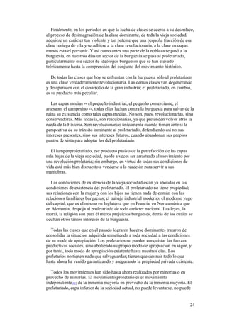 24
Finalmente, en los períodos en que la lucha de clases se acerca a su desenlace,
el proceso de desintegración de la clase dominante, de toda la vieja sociedad,
adquiere un carácter tan violento y tan patente que una pequeña fracción de esa
clase reniega de ella y se adhiere a la clase revolucionaria, a la clase en cuyas
manos esta el porvenir. Y así como antes una parte de la nobleza se pasó a la
burguesía, en nuestros días un sector de la burguesía se pasa al proletariado,
particularmente ese sector de ideólogos burgueses que se han elevado
teóricamente hasta la comprensión del conjunto del movimiento histórico.
De todas las clases que hoy se enfrentan con la burguesía sólo el proletariado
es una clase verdaderamente revolucionaria. Las demás clases van degenerando
y desaparecen con el desarrollo de la gran industria; el proletariado, en cambio,
es su producto más peculiar.
Las capas medias -- el pequeño industrial, el pequeño comerciante, el
artesano, el campesino --, todas ellas luchan contra la burguesía para salvar de la
ruina su existencia como tales capas medias. No son, pues, revolucionarias, sino
conservadoras. Más todavía, son reaccionarias, ya que pretenden volver atrás la
rueda de la Historia. Son revolucionarias únicamente cuando tienen ante sí la
perspectiva de su tránsito inminente al proletariado, defendiendo así no sus
intereses presentes, sino sus intereses futuros, cuando abandonan sus propios
puntos de vista para adoptar los del proletariado.
El lumpenproletatiado, ese producto pasivo de la putrefacción de las capas
más bajas de la vieja sociedad, puede a veces ser arrastrado al movimiento por
una revolución proletaria; sin embargo, en virtud de todas sus condiciones de
vida está más bien dispuesto a venderse a la reacción para servir a sus
maniobras.
Las condiciones de existencia de la vieja sociedad están ya abolidas en las
condiciones de existencia del proletariado. El proletariado no tiene propiedad;
sus relaciones con la mujer y con los hijos no tienen nada de común con las
relaciones familiares burguesas; el trabajo industrial moderno, el moderno yugo
del capital, que es el mismo en Inglaterra que en Francia, en Norteamérica que
en Alemania, despoja al proletariado de todo carácter nacional. Las leyes, la
moral, la religión son para él meros prejuicios burgueses, detrás de los cuales se
ocultan otros tantos intereses de la burguesía.
Todas las clases que en el pasado lograron hacerse dominantes trataron de
consolidar la situación adquirida sometiendo a toda sociedad a las condiciones
de su modo de apropiación. Los proletarios no pueden conquistar las fuerzas
productivas sociales, sino aboliendo su propio modo de apropiación en vigor, y,
por tanto, todo modo de apropiación existente hasta nuestros días. Los
proletarios no tienen nada que salvaguardar; tienen que destruir todo lo que
hasta ahora ha venido garantizando y asegurando la propiedad privada existente.
Todos los movimientos han sido hasta ahora realizados por minorías o en
provecho de minorías. El movimiento proletario es el movimiento
independiente[41] de la inmensa mayoría en provecho de la inmensa mayoría. El
proletariado, capa inferior de la sociedad actual, no puede levantarse, no puede
 