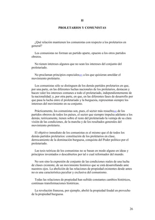 26
II
PROLETARIOS Y COMUNISTAS
¿Qué relación mantienen los comunistas con respecto a los proletarios en
general?
Los comunistas no forman un partido aparte, opuesto a los otros partidos
obreros.
No tienen intereses algunos que no sean los intereses del conjunto del
proletariado.
No proclaman principios especiales[43] a los que quisieran amoldar el
movimiento proletario.
Los comunistas sólo se distinguen de los demás partidos proletarios en que,
por una parte, en las diferentes luchas nacionales de los proletarios, destacan y
hacen valer los intereses comunes a todo el proletariado, independientemente de
la nacionalidad; y, por otra parte, en que, en las diferentes fases de desarrollo por
que pasa la lucha entre el proletariado y la burguesía, representan siempre los
intereses del movimiento en su conjunto.
Prácticamente, los comunistas son, pues, el sector más resuelto[44] de los
partidos obreros de todos los países, el sector que siempre impulsa adelante a los
demás; teóricamente, tienen sobre el resto del proletariado la ventaja de su clara
visión de las condiciones, de la marcha y de los resultados generales del
movimiento proletario.
El objetivo inmediato de los comunistas es el mismo que el de todos los
demás partidos proletarios: constitución de los proletarios en clase,
derrocamiento de la dominación burguesa, conquista del Poder político por el
proletariado.
Las tesis teóricas de los comunistas no se basan en modo alguno en ideas y
principios inventados o descubiertos por tal o cual reformador del mundo.
No son sino la expresión de conjunto de las condiciones reales de una lucha
de clases existente, de un movimiento histórico que se está desarrollando ante
nuestros ojos. La abolición de las relaciones de propiedad existentes desde antes
no es una característica peculiar y exclusiva del comunismo.
Todas las relaciones de propiedad han sufrido constantes cambios históricos,
continuas transformaciones históricas.
La revolución francesa, por ejemplo, abolió la propiedad feudal en provecho
de la propiedad burguesa.
 