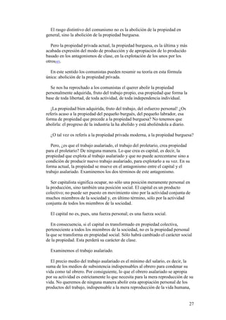 27
El rasgo distintivo del comunismo no es la abolición de la propiedad en
general, sino la abolición de la propiedad burguesa.
Pero la propiedad privada actual, la propiedad burguesa, es la última y más
acabada expresión del modo de producción y de apropiación de lo producido
basado en los antagonismos de clase, en la explotación de los unos por los
otros[45].
En este sentido los comunistas pueden resumir su teoría en esta fórmula
única: abolición de la propiedad privada.
Se nos ha reprochado a los comunistas el querer abolir la propiedad
personalmente adquirida, fruto del trabajo propio, esa propiedad que forma la
base de toda libertad, de toda actividad, de toda independencia individual.
¡La propiedad bien adquirida, fruto del trabajo, del esfuerzo personal! ¿Os
referís acaso a la propiedad del pequeño burgués, del pequeño labrador, esa
forma de propiedad que precede a la propiedad burguesa? No tenemos que
abolirla: el progreso de la industria la ha abolido y está aboliéndola a diario.
¿O tal vez os referís a la propiedad privada moderna, a la propiedad burguesa?
Pero, ¿es que el trabajo asalariado, el trabajo del proletario, crea propiedad
para el proletario? De ninguna manera. Lo que crea es capital, es decir, la
propiedad que explota al trabajo asalariado y que no puede acrecentarse sino a
condición de producir nuevo trabajo asalariado, para explotarlo a su vez. En su
forma actual, la propiedad se mueve en el antagonismo entre el capital y el
trabajo asalariado. Examinemos los dos términos de este antagonismo.
Ser capitalista significa ocupar, no sólo una posición meramente personal en
la producción, sino también una posición social. El capital es un producto
colectivo; no puede ser puesto en movimiento sino por la actividad conjunta de
muchos miembros de la sociedad y, en último término, sólo por la actividad
conjunta de todos los miembros de la sociedad.
El capital no es, pues, una fuerza personal; es una fuerza social.
En consecuencia, si el capital es transformado en propiedad colectiva,
perteneciente a todos los miembros de la sociedad, no es la propiedad personal
la que se transforma en propiedad social. Sólo habrá cambiado el carácter social
de la propiedad. Esta perderá su carácter de clase.
Examinemos el trabajo asalariado.
El precio medio del trabajo asalariado es el mínimo del salario, es decir, la
suma de los medios de subsistencia indispensables al obrero para condenar su
vida como tal obrero. Por consiguiente, lo que el obrero asalariado se apropia
por su actividad es estrictamente lo que necesita para la mera reproducción de su
vida. No queremos de ninguna manera abolir esta apropiación personal de los
productos del trabajo, indispensable a la mera reproducción de la vida humana,
 