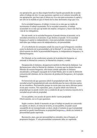 28
esa apropiación, que no deja ningún beneficio líquido que pueda dar un poder
sobre el trabajo de otro. Lo que queremos suprimir es el carácter miserable de
esa apropiación, que hace que el obrero no viva sino para acrecentar el capital y
tan sólo en la medida en que el interés de la clase dominante exige que viva.
En la sociedad burguesa, el trabajo viviente no es más que un medio de
incrementar el trabajo acumulado. En la sociedad comunista, el trabajo
acumulado no es más que up medio de ampliar, enriquecer y hacer más fácil la
vida de los trabajadores.
De este modo, en la sociedad burguesa el pasado domina al presente; en la
sociedad comunista es el presente el que domina al pasado. En la sociedad
burguesa el capital es independiente y tiene personalidad, mientras que el
individuo que trabaja carece de independencia y de personalidad.
¡Y es la abolición de semejante estado de cosas lo que la burguesía considera
como la abolición de la personalidad y de la libertad! Y con razón. Pues se trata
efectivamente de abolir la personalidad burguesa, la independencia burguesa y la
libertad burguesa.
Por libertad, en las condiciones actuales de la producción burguesa, se
entiende la libertad de comercio, la libertad de comprar y vender.
Desaparecido el chalaneo, desaparecerá también la libertad de chalanear. Las
declamaciones sobre la libertad de chalaneo, lo mismo que las demás bravatas
liberales de nuestra burguesía, sólo tienen sentido aplicadas al chalaneo
encadenado y al burgués sojuzgado de la Edad Media; pero no ante la abolición
comunista del chalaneo, de las relaciones de producción burguesas y de la propia
burguesía.
Os horrorizáis de que queramos abolir la propiedad privada. Pero en vuestra
sociedad actual la propiedad privada esta abolida para las nueve décimas partes
de sus miembros. Precisamente porque no existe para esas nueve décimas partes
existe para vosotros. Nos reprocháis, pues, el querer abolir una forma de
propiedad que no puede existir sino a condición de que la inmensa mayoría de la
sociedad sea privada de propiedad.
En una palabra, nos acusáis de querer abolir vuestra propiedad.
Efectivamente, eso es lo que queremos.
Según vosotros, desde el momento en que el trabajo no puede ser convertido
en capital, en dinero, en renta de la tierra, en una palabra, en poder social
susceptible de ser monopolizado; es decir, desde el instante en que la propiedad
personal no puede transformarse en propiedad burguesa[46], desde ese instante la
personalidad queda suprimida.
Reconocéis, pues, que por personalidad no entendéis sino al burgués, al
propietario burgués. Y esta personalidad ciertamente debe ser suprimida.
 