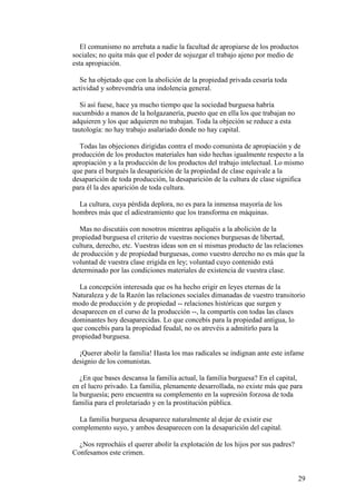 29
El comunismo no arrebata a nadie la facultad de apropiarse de los productos
sociales; no quita más que el poder de sojuzgar el trabajo ajeno por medio de
esta apropiación.
Se ha objetado que con la abolición de la propiedad privada cesaría toda
actividad y sobrevendría una indolencia general.
Si así fuese, hace ya mucho tiempo que la sociedad burguesa habría
sucumbido a manos de la holgazanería, puesto que en ella los que trabajan no
adquieren y los que adquieren no trabajan. Toda la objeción se reduce a esta
tautología: no hay trabajo asalariado donde no hay capital.
Todas las objeciones dirigidas contra el modo comunista de apropiación y de
producción de los productos materiales han sido hechas igualmente respecto a la
apropiación y a la producción de los productos del trabajo intelectual. Lo mismo
que para el burgués la desaparición de la propiedad de clase equivale a la
desaparición de toda producción, la desaparición de la cultura de clase significa
para él la des aparición de toda cultura.
La cultura, cuya pérdida deplora, no es para la inmensa mayoría de los
hombres más que el adiestramiento que los transforma en máquinas.
Mas no discutáis con nosotros mientras apliquéis a la abolición de la
propiedad burguesa el criterio de vuestras nociones burguesas de libertad,
cultura, derecho, etc. Vuestras ideas son en sí mismas producto de las relaciones
de producción y de propiedad burguesas, como vuestro derecho no es más que la
voluntad de vuestra clase erigida en ley; voluntad cuyo contenido está
determinado por las condiciones materiales de existencia de vuestra clase.
La concepción interesada que os ha hecho erigir en leyes eternas de la
Naturaleza y de la Razón las relaciones sociales dimanadas de vuestro transitorio
modo de producción y de propiedad -- relaciones históricas que surgen y
desaparecen en el curso de la producción --, la compartís con todas las clases
dominantes hoy desaparecidas. Lo que concebís para la propiedad antigua, lo
que concebís para la propiedad feudal, no os atrevéis a admitirlo para la
propiedad burguesa.
¡Querer abolir la familia! Hasta los mas radicales se indignan ante este infame
designio de los comunistas.
¿En que bases descansa la familia actual, la familia burguesa? En el capital,
en el lucro privado. La familia, plenamente desarrollada, no existe más que para
la burguesía; pero encuentra su complemento en la supresión forzosa de toda
familia para el proletariado y en la prostitución pública.
La familia burguesa desaparece naturalmente al dejar de existir ese
complemento suyo, y ambos desaparecen con la desaparición del capital.
¿Nos reprocháis el querer abolir la explotación de los hijos por sus padres?
Confesamos este crimen.
 