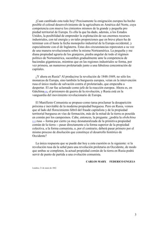 3
¡Cuan cambiado esta todo hoy! Precisamente la emigración europea ha hecho
posible el colosal desenvolvimiento de la agricultura en América del Norte, cuya
competencia con mueve los cimientos mismos de la grande y pequeña pro
piedad territorial de Europa. Es ella la que ha dado, además, a los Estados
Unidos, la posibilidad de emprender la explotación de sus enormes recursos
industriales, con tal energía y en tales proporciones que en breve plazo ha de
terminar con el hasta la fecha monopolio industrial de la Europa occidental, y
especialmente con el de Inglaterra. Estas dos circunstancias repercuten a su vez
de una manera revolucionaria sobre la misma Norteamérica. La pequeña y me
diana propiedad agraria de los granjeros, piedra angular de todo el régimen
político de Norteamérica, sucumben gradualmente ante la competencia de
haciendas gigantescas, mientras que en las regiones industriales se forma, por
vez primera, un numeroso proletariado junto a una fabulosa concentración de
capitales.
¿Y ahora en Rusia? Al producirse la revolución de 1848-1849, no sólo los
monarcas de Europa, sino también la burguesía europea, veían en la intervención
rusa el único medio de salvación contra el proletariado, que empezaba a
despertar. El zar fue aclamado como jefe de la reacción europea. Ahora es, en
Gátchina[10], el prisionero de guerra de la revolución, y Rusia está en la
vanguardia del movimiento revolucionario de Europa.
El Manifiesto Comunista se propuso como tarea proclamar la desaparición
próxima e inevitable de la moderna propiedad burguesa. Pero en Rusia, vemos
que al lado del florecimiento febril del fraude capitalista y de la propiedad
territorial burguesa en vías de formación, más de la mitad de la tierra es poseída
en común por los campesinos. Cabe, entonces, la pregunta: ¿podría la obshchina
[11] rusa -- forma por cierto ya muy desnaturalizada de la primitiva propiedad
común de la tierra -- pasar directamente a la forma superior de la propiedad
colectiva, a la forma comunista, o, por el contrario, deberá pasar primero por el
mismo proceso de disolución que constituye el desarrollo histórico de
Occidente?
La única respuesta que se puede dar hoy a esta cuestión es la siguiente: si la
revolución rusa da la señal para una revolución proletaria en Occidente, de modo
que ambas se completen, la actual propiedad común de la tierra en Rusia podrá
servir de punto de partida a una evolución comunista.
CARLOS MARX FEDERICO ENGELS
Londres, 21 de enero de 1882.
 