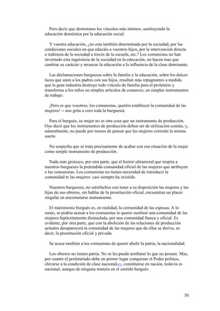 30
Pero decís que destruimos los vínculos más íntimos, sustituyendo la
educación doméstica por la educación social.
Y vuestra educación, ¿no esta también determinada por la sociedad, por las
condiciones sociales en que educáis a vuestros hijos, por la intervención directa
o indirecta de la sociedad a través de la escuela, etc.? Los comunistas no han
inventado esta ingerencia de la sociedad en la educación, no hacen mas que
cambiar su carácter y arrancar la educación a la influencia de la clase dominante.
Las declamaciones burguesas sobre la familia y la educación, sobre los dulces
lazos que unen a los padres con sus hijos, resultan más repugnantes a medida
que la gran industria destruye todo vinculo de familia para el proletario y
transforma a los niños en simples artículos de comercio, en simples instrumentos
de trabajo.
¡Pero es que vosotros, los comunistas, queréis establecer la comunidad de las
mujeres! -- nos grita a coro toda la burguesía.
Para el burgués, su mujer no es otra cosa que un instrumento de producción.
Oye decir que los instrumentos de producción deben ser de utilización común, y,
naturalmente, no puede por menos de pensar que las mujeres correrán la misma
suerte.
No sospecha que se trata precisamente de acabar con esa situación de la mujer
como simple instrumento de producción.
Nada más grotesco, por otra parte, que el horror ultramoral que inspira a
nuestros burgueses la pretendida comunidad oficial de las mujeres que atribuyen
a los comunistas. Los comunistas no tienen necesidad de introducir la
comunidad te las mujeres: casi siempre ha existido.
Nuestros burgueses, no satisfechos con tener a su disposición las mujeres y las
hijas de sus obreros, sin hablar de la prostitución oficial, encuentran un placer
singular en encornutarse mutuamente.
El matrimonio burgués es, en realidad, la comunidad de las esposas. A lo
sumo, se podría acusar a los comunistas te querer sustituir una comunidad de las
mujeres hipócritamente disimulada, por una comunidad franca y oficial. Es
evidente, por otra parte, que con la abolición de las relaciones de producción
actuales desaparecerá la comunidad de las mujeres que de ellas se deriva, es
decir, la prostitución oficial y privada.
Se acusa también a los comunistas de querer abolir la patria, la nacionalidad.
Los obreros no tienen patria. No se les puede arrebatar lo que no poseen. Mas,
por cuanto el proletariado debe en primer lugar conquistar el Poder político,
elevarse a la condición de clase nacional[47], constituirse en nación, todavía es
nacional, aunque de ninguna manera en el sentido burgués.
 