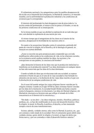 31
El aislamiento nacional y los antagonismos entre los pueblos desaparecen de
día en día con el desarrollo de la burguesía, la libertad de comercio y el mercado
mundial, con la uniformidad de la producción industrial y las condiciones de
existencia que le corresponden.
El dominio del proletariado los hará desaparecer más de prisa todavía. La
acción común del proletariado, al menos el de los países civilizados, es una de
las primeras condiciones de su emancipación.
En la misma medida en que sea abolida la explotación de un individuo por
otro, será abolida la explotación de una nación por otra.
Al mismo tiempo que el antagonismo de las clases en el interior de las
naciones, desaparecerá la hostilidad de las naciones entre sí.
En cuanto a las acusaciones lanzadas contra el comunismo, partiendo del
punto de vista de la religión, de la filosofía y de la ideología en general, no
merecen un examen detallado.
¿Acaso se necesita una gran perspicacia para comprender que con toda
modificación sobrevenida en las condiciones de vida, en las relaciones sociales,
en la existencia social cambian también las ideas, las nociones y las
concepciones en una palabra, la conciencia del hombre?
¿Que demuestra la historia de las ideas sino que la producción intelectual se
transforma con la producción material? Las ideas dominantes en cualquier época
no han sido nunca más que las ideas de la clase dominante.
Cuando se habla de ideas que revolucionan toda una sociedad, se expresa
solamente el hecho de que en el seno de la vieja sociedad se han formado los
elementos de una nueva, y la disolución de las viejas ideas marcha a la par con
la disolución de las antiguas condiciones de vida.
En el ocaso del mundo antiguo las viejas religiones fueron vencidas por la
religión cristiana. Cuando en el siglo XVIII las ideas cristianas fueron vencidas
por las ideas de la ilustración, la sociedad feudal libraba una lucha a muerte
contra la burguesía, entonces revolucionaria. Las ideas de libertad religiosa y de
libertad de conciencia no hicieron más que reflejar el reinado de la libre
concurrencia en el dominio de la conciencia[48].
"Sin duda -- se nos dirá --, las ideas religiosas, morales, filosóficas, políticas,
jurídicas, etc., se han ido modificando en el curso del desarrollo histórico. Pero
la religión, la moral, la filosofía, la política, el derecho, se han mantenido
siempre a través de estas transformaciones.
Existen, además, verdades eternas, tales como la libertad, la justicia, etc., que
son comunes a todo estado de la sociedad. Pero el comunismo quiere abolir estas
verdades eternas, quiere abolir la religión y la moral, en lugar de darles una
forma nueva, y por eso contradice a todo el desarrollo histórico anterior."
 