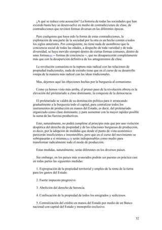 32
¿A qué se reduce esta acusación? La historia de todas las sociedades que han
existido hasta hoy se desenvuelve en medio de contradicciones de clase, de
contradicciones que revisten formas diversas en las diferentes épocas.
Pero cualquiera que haya sido la forma de estas contradicciones, la
explotación de una parte de la sociedad por la otra es un hecho común a todos
los siglos anteriores. Por consiguiente, no tiene nada de asombroso que la
conciencia social de todas las edades, a despecho de toda variedad y de toda
diversidad, se haya movido siempre dentro de ciertas formas comunes, dentro de
unas formas[49] -- formas de conciencia --, que no desaparecerán completamente
más que con la desaparición definitiva de los antagonismos de clase.
La revolución comunista es la ruptura más radical con las relaciones de
propiedad tradicionales, nada de extraño tiene que en el curso de su desarrollo
rompa de la manera más radical con las ideas tradicionales.
Mas, dejemos aquí las objeciones hechas por la burguesía al comunismo.
Como ya hemos visto más arriba, el primer paso de la revolución obrera es la
elevación del proletariado a clase dominante, la conquista de la democracia.
El proletariado se valdrá de su dominación política para ir arrancando
gradualmente a la burguesía todo el capital, para centralizar todos los
instrumentos de producción en manos del Estado, es decir, del proletariado
organizado como clase dominante, y para aumentar con la mayor rapidez posible
la suma de las fuerzas productivas.
Esto, naturalmente, no podrá cumplirse al principio más que por una violación
despótica del derecho de propiedad y de las relaciones burguesas de producción,
es decir, por la adopción de medidas que desde el punto de vista económico
parecerán insuficientes e insostenibles, pero que en el curso del movimiento se
sobrepasarán a sí mismas[50] y serán indispensables como medio para
transformar radicalmente todo el modo de producción.
Estas medidas, naturalmente, serán diferentes en los diversos países.
Sin embargo, en los países más avanzados podrán ser puestas en práctica casi
en todas partes las siguientes medidas:
1. Expropiación de la propiedad territorial y empleo de la renta de la tierra
para los gastos del Estado.
2. Fuerte impuesto progresivo.
3. Abolición del derecho de herencia.
4. Confiscación de la propiedad de todos los emigrados y sediciosos.
5. Centralización del crédito en manos del Estado por medio de un Banco
nacional con capital del Estado y monopolio exclusivo.
 