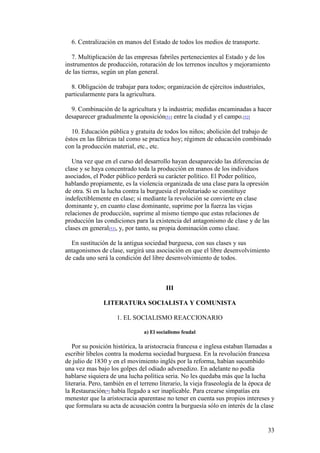33
6. Centralización en manos del Estado de todos los medios de transporte.
7. Multiplicación de las empresas fabriles pertenecientes al Estado y de los
instrumentos de producción, roturación de los terrenos incultos y mejoramiento
de las tierras, según un plan general.
8. Obligación de trabajar para todos; organización de ejércitos industriales,
particularmente para la agricultura.
9. Combinación de la agricultura y la industria; medidas encaminadas a hacer
desaparecer gradualmente la oposición[51] entre la ciudad y el campo.[52]
10. Educación pública y gratuita de todos los niños; abolición del trabajo de
éstos en las fábricas tal como se practica hoy; régimen de educación combinado
con la producción material, etc., etc.
Una vez que en el curso del desarrollo hayan desaparecido las diferencias de
clase y se haya concentrado toda la producción en manos de los individuos
asociados, el Poder público perderá su carácter político. El Poder político,
hablando propiamente, es la violencia organizada de una clase para la opresión
de otra. Si en la lucha contra la burguesía el proletariado se constituye
indefectiblemente en clase; si mediante la revolución se convierte en clase
dominante y, en cuanto clase dominante, suprime por la fuerza las viejas
relaciones de producción, suprime al mismo tiempo que estas relaciones de
producción las condiciones para la existencia del antagonismo de clase y de las
clases en general[53], y, por tanto, su propia dominación como clase.
En sustitución de la antigua sociedad burguesa, con sus clases y sus
antagonismos de clase, surgirá una asociación en que el libre desenvolvimiento
de cada uno será la condición del libre desenvolvimiento de todos.
III
LITERATURA SOCIALISTA Y COMUNISTA
1. EL SOCIALISMO REACCIONARIO
a) El socialismo feudal
Por su posición histórica, la aristocracia francesa e inglesa estaban llamadas a
escribir libelos contra la moderna sociedad burguesa. En la revolución francesa
de julio de 1830 y en el movimiento inglés por la reforma, habían sucumbido
una vez mas bajo los golpes del odiado advenedizo. En adelante no podía
hablarse siquiera de una lucha política seria. No les quedaba más que la lucha
literaria. Pero, también en el terreno literario, la vieja fraseología de la época de
la Restauración[*] había llegado a ser inaplicable. Para crearse simpatías era
menester que la aristocracia aparentase no tener en cuenta sus propios intereses y
que formulara su acta de acusación contra la burguesía sólo en interés de la clase
 