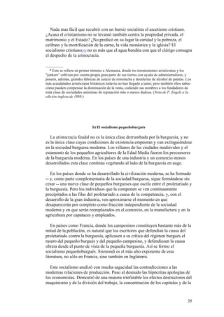 35
Nada mas fácil que recubrir con un barniz socialista el ascetismo cristiano.
¿Acaso el cristianismo no se levantó también contra la propiedad privada, el
matrimonio y el Estado? ¿No predicó en su lugar la caridad y la pobreza, el
celibato y la mortificación de la carne, la vida monástica y la iglesia? El
socialismo cristiano[55] no es más que el agua bendita con que el clérigo consagra
el despecho de la aristocracia.
* Esto se refiere en primer término a Alemania, donde tos terratenientes aristócratas y los
"junkers" cultivan por cuenta propia gran parte de sus tierras con ayuda de administradores, y
poseen, además, grandes fábricas de azúcar de remolacha y destilerías de alcohol de patatas. Los
más acaudalados aristócratas británicos todavía no han llegado a tanto; pero también ellos sabeo
cómo pueden compensar la disminución de la renta, cediendo sus nombres a los fundadores de
toda clase de sociedades anónimas de reputación más o menos dudosa. (Nota de F. Engels a la
edición inglesa de 1888.)
b) El socialismo pequeñoburgués
La aristocracia feudal no es la única clase derrumbada por la burguesía, y no
es la única clase cuyas condiciones de existencia empeoran y van extinguiéndose
en la sociedad burguesa moderna. Los villanos de las ciudades medievales y el
estamento de los pequeños agricultores de la Edad Media fueron los precursores
de la burguesía moderna. En los países de una industria y un comercio menos
desarrollados esta clase continúa vegetando al lado de la burguesía en auge.
En los países donde se ha desarrollado la civilización moderna, se ha formado
-- y, como parte complementaria de la sociedad burguesa, sigue formándose sin
cesar -- una nueva clase de pequeños burgueses que oscila entre el proletariado y
la burguesía. Pero los individuos que la componen se ven continuamente
precipitados a las filas del proletariado a causa de la competencia, y, con el
desarrollo de la gran industria, ven aproximarse el momento en que
desaparecerán por completo como fracción independiente de la sociedad
moderna y en que serán reemplazados en el comercio, en la manufactura y en la
agricultura por capataces y empleados.
En países como Francia, donde los campesinos constituyen bastante más de la
mitad de la población, es natural que los escritores que defendían la causa del
proletariado contra la burguesía, aplicasen a su crítica del régimen burgués el
rasero del pequeño burgués y del pequeño campesino, y defendiesen la causa
obrera desde el punto de vista de la pequeña burguesía. Así se formo el
socialismo pequeñoburgués. Sismondi es el más alto exponente de esta
literatura, no sólo en Francia, sino también en Inglaterra.
Este socialismo analizó con mucha sagacidad las contradicciones a las
modernas relaciones de producción. Puso al desnudo las hipócritas apologías de
los economistas. Demostró de una manera irrefutable los efectos destructores del
maquinismo y de la división del trabajo, la concentración de los capitales y de la
 