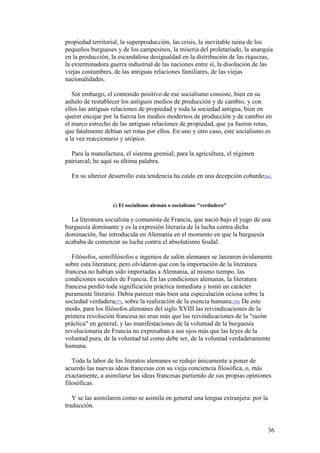 36
propiedad territorial, la superproducción, las crisis, la inevitable ruina de los
pequeños burgueses y de los campesinos, la miseria del proletariado, la anarquía
en la producción, la escandalosa desigualdad en la distribución de las riquezas,
la exterminadora guerra industrial de las naciones entre sí, la disolución de las
viejas costumbres, de las antiguas relaciones familiares, de las viejas
nacionalidades.
Sin embargo, el contenido positivo de ese socialismo consiste, bien en su
anhelo de restablecer los antiguos medios de producción y de cambio, y con
ellos las antiguas relaciones de propiedad y toda la sociedad antigua, bien en
querer encajar por la fuerza los medios modernos de producción y de cambio en
el marco estrecho de las antiguas relaciones de propiedad, que ya fueron rotas,
que fatalmente debían ser rotas por ellos. En uno y otro caso, este socialismo es
a la vez reaccionario y utópico.
Para la manufactura, el sistema gremial; para la agricultura, el régimen
patriarcal; he aquí su última palabra.
En su ulterior desarrollo esta tendencia ha caído en una decepción cobarde[56].
c) El socialismo alemán o socialismo "verdadero"
La literatura socialista y comunista de Francia, que nació bajo el yugo de una
burguesía dominante y es la expresión literaria de la lucha contra dicha
dominación, fue introducida en Alemania en el momento en que la burguesía
acababa de comenzar su lucha contra el absolutismo feudal.
Filósofos, semifilósofos e ingenios de salón alemanes se lanzaron ávidamente
sobre esta literatura; pero olvidaron que con la importación de la literatura
francesa no habían sido importadas a Alemania, al mismo tiempo, las
condiciones sociales de Francia. En las condiciones alemanas, la literatura
francesa perdió toda significación práctica inmediata y tomó un carácter
puramente literario. Debía parecer más bien una especulación ociosa sobre la
sociedad verdadera[57], sobre la realización de la esencia humana.[58] De este
modo, para los filósofos alemanes del siglo XVIII las reivindicaciones de la
primera revolución francesa no eran más que las reivindicaciones de la "razón
práctica" en general, y las manifestaciones de la voluntad de la burguesía
revolucionaria de Francia no expresaban a sus ojos más que las leyes de la
voluntad pura, de la voluntad tal como debe ser, de la voluntad verdaderamente
humana.
Toda la labor de los literatos alemanes se redujo únicamente a poner de
acuerdo las nuevas ideas francesas con su vieja conciencia filosófica, o, más
exactamente, a asimilarse las ideas francesas partiendo de sus propias opiniones
filosóficas.
Y se las asimilaron como se asimila en general una lengua extranjera: por la
traducción.
 
