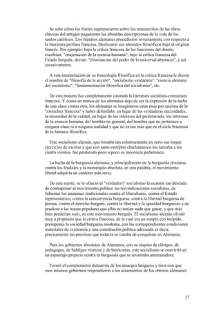 37
Se sabe cómo los frailes superpusieron sobre los manuscritos de las obras
clásicas del antiguo paganismo las absurdas descripciones de la vida de los
santos católicos. Los literatos alemanes procedieron inversamente con respecto a
la literatura profana francesa. Deslizaron sus absurdos filosóficos bajo el original
francés. Por ejemplo: bajo la crítica francesa de las funciones del dinero,
escribían: "enajenación de la esencia humana"; bajo la crítica francesa del
Estado burgués, decían: "eliminación del poder de lo universal abstracto", y así
sucesivamente.
A esta interpolación de su fraseología filosófica en la crítica francesa le dieron
el nombre de "filosofía de la acción", "socialismo verdadero", "ciencia alemana
del socialismo", "fundamentación filosófica del socialismo", etc.
De esta manera fue completamente castrada la literatura socialista-comunista
francesa. Y como en manos de los alemanes dejo de ser la expresión de la lucha
de una clase contra otra, los alemanes se imaginaron estar muy por encima de la
"estrechez francesa" y haber defendido, en lugar de las verdaderas necesidades,
la necesidad de la verdad, en lugar de los intereses del proletariado, los intereses
de la esencia humana, del hombre en general, del hombre que no pertenece a
ninguna clase ni a ninguna realidad y que no existe más que en el cielo brumoso
de la fantasía filosófica.
Este socialismo alemán, que tomaba tan solemnemente en serio sus torpes
ejercicios de escolar y que con tanto estrépito charlatanesco los lanzaba a los
cuatro vientos, fue perdiendo poco a poco su inocencia pedantesca.
La lucha de la burguesía alemana, y principalmente de la burguesía prusiana,
contra los feudales y la monarquía absoluta, en una palabra, el movimiento
liberal adquiría un carácter más serio.
De esta suerte, se le ofreció al "verdadero" socialismo la ocasión tan deseada
de contraponer al movimiento político las reivindicaciones socialistas, de
fulminar los anatemas tradicionales contra el liberalismo, contra el Estado
representativo, contra la concurrencia burguesa, contra la libertad burguesa de
prensa, contra el derecho burgués, contra la libertad y la igualdad burguesas y de
predicar a las masas populares que ellas no tenían nada que ganar, y que más
bien perderían todo, en este movimiento burgués. El socialismo alemán olvidó
muy a propósito que la crítica francesa, de la cual era un simple eco insípido,
presuponía la sociedad burguesa moderna, con las correspondientes condiciones
materiales de existencia y una constitución política adecuada es decir,
precisamente las premisas que todavía se trataba de conquistar en Alemania.
Para los gobiernos absolutos de Alemania, con su séquito de clérigos, de
pedagogos, de hidalgos rústicos y de burócratas, este socialismo se convirtió en
un espantajo propicio contra la burguesía que se levantaba amenazadora.
Formó el complemento dulzarrón de los amargos latigazos y tiros con que
esos mismos gobiernos respondieron a los alzamientos de los obreros alemanes.
 