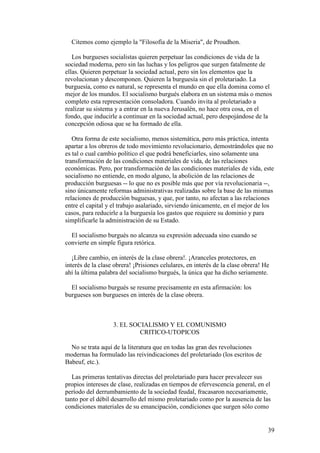 39
Citemos como ejemplo la "Filosofía de la Miseria", de Proudhon.
Los burgueses socialistas quieren perpetuar las condiciones de vida de la
sociedad moderna, pero sin las luchas y los peligros que surgen fatalmente de
ellas. Quieren perpetuar la sociedad actual, pero sin los elementos que la
revolucionan y descomponen. Quieren la burguesía sin el proletariado. La
burguesía, como es natural, se representa el mundo en que ella domina como el
mejor de los mundos. El socialismo burgués elabora en un sistema más o menos
completo esta representación consoladora. Cuando invita al proletariado a
realizar su sistema y a entrar en la nueva Jerusalén, no hace otra cosa, en el
fondo, que inducirle a continuar en la sociedad actual, pero despojándose de la
concepción odiosa que se ha formado de ella.
Otra forma de este socialismo, menos sistemática, pero más práctica, intenta
apartar a los obreros de todo movimiento revolucionario, demostrándoles que no
es tal o cual cambio político el que podrá beneficiarles, sino solamente una
transformación de las condiciones materiales de vida, de las relaciones
económicas. Pero, por transformación de las condiciones materiales de vida, este
socialismo no entiende, en modo alguno, la abolición de las relaciones de
producción burguesas -- lo que no es posible más que por vía revolucionaria --,
sino únicamente reformas administrativas realizadas sobre la base de las mismas
relaciones de producción buguesas, y que, por tanto, no afectan a las relaciones
entre el capital y el trabajo asalariado, sirviendo únicamente, en el mejor de los
casos, para reducirle a la burguesía los gastos que requiere su dominio y para
simplificarle la administración de su Estado.
El socialismo burgués no alcanza su expresión adecuada sino cuando se
convierte en simple figura retórica.
¡Libre cambio, en interés de la clase obrera!. ¡Aranceles protectores, en
interés de la clase obrera! ¡Prisiones celulares, en interés de la clase obrera! He
ahí la última palabra del socialismo burgués, la única que ha dicho seriamente.
El socialismo burgués se resume precisamente en esta afirmación: los
burgueses son burgueses en interés de la clase obrera.
3. EL SOCIALISMO Y EL COMUNISMO
CRITICO-UTOPICOS
No se trata aquí de la literatura que en todas las gran des revoluciones
modernas ha formulado las reivindicaciones del proletariado (los escritos de
Babeuf, etc.).
Las primeras tentativas directas del proletariado para hacer prevalecer sus
propios intereses de clase, realizadas en tiempos de efervescencia general, en el
período del derrumbamiento de la sociedad feudal, fracasaron necesariamente,
tanto por el débil desarrollo del mismo proletariado como por la ausencia de las
condiciones materiales de su emancipación, condiciones que surgen sólo como
 