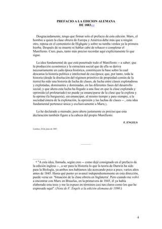 4
PREFACIO A LA EDICION ALEMANA
DE 1883[12]
Desgraciadamente, tengo que firmar solo el prefacio de esta edición. Marx, el
hombre a quien la clase obrera de Europa y América debe más que a ningún
otro, reposa en el cementerio de Highgate y sobre su tumba verdea ya la primera
hierba. Después de su muerte ni hablar cabe de rehacer o completar el
Manifiesto. Creo, pues, tanto más preciso recordar aquí explícitamente lo que
sigue.
La idea fundamental de que está penetrado todo el Manifiesto -- a saber: que
la producción económica y la estructura social que de ella se deriva
necesariamente en cada época histórica, constituyen la base sobre la cual
descansa la historia política e intelectual de esa época; que, por tanto, toda la
historia (desde la disolución del régimen primitivo de propiedad común de la
tierra) ha sido una historia de lucha de clases, de lucha entre clases explotadoras
y explotadas, dominantes y dominadas, en las diferentes fases del desarrollo
social; y que ahora esta lucha ha llegado a una fase en que la clase explotada y
oprimida (el proletariado) no puede ya emanciparse de la clase que la explota y
la oprime (la burguesía), sin emancipar, al mismo tiempo y para siempre, a la
sociedad entera de la explotación, la opresión y las luchas de clases -- , esta idea
fundamental pertenece única y exclusivamente a Marx[*].
Lo he declarado a menudo; pero ahora justamente es preciso que esta
declaración también figure a la cabeza del propio Manifiesto.
F. ENGELS
Londres, 28 de junio de 1883.
* "A esta idea, llamada, según creo -- como dejé consignado en el prefacio de
la edición inglesa -- , a ser para la Historia lo que la teoría de Darwin ha sido
para la Biología, ya ambos nos habíamos ido acercando poco a poco, varios años
antes de 1845. Hasta qué punto yo avancé independientemente en esta dirección,
puede verse en 'Situación de la clase obrera en Inglaterra'. Pero cuando me volví
a encontrar con Marx en Bruselas, en la primavera de 1845, él ya había
elaborado esta tesis y me la expuso en términos casi tan claros como los que he
expresado aquí". (Nota de F. Engels a la edición alemana de 1890.)
 