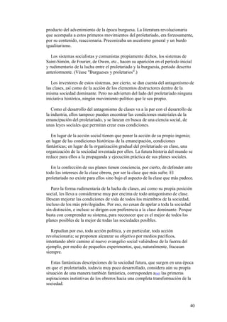 40
producto del advenimiento de la época burguesa. La literatura revolucionaria
que acompaña a estos primeros movimientos del proletariado, era forzosamente,
por su contenido, reaccionaria. Preconizaba un ascetismo general y un burdo
igualitarismo.
Los sistemas socialistas y comunistas propiamente dichos, los sistemas de
Saint-Simón, de Fourier, de Owen, etc., hacen su aparición en el período inicial
y rudimentario de la lucha entre el proletariado y la burguesía, período descrito
anteriormente. (Véase "Burgueses y proletarios".)
Los inventores de estos sistemas, por cierto, se dan cuenta del antagonismo de
las clases, así como de la acción de los elementos destructores dentro de la
misma sociedad dominante. Pero no advierten del lado del proletariado ninguna
iniciativa histórica, ningún movimiento político que le sea propio.
Como el desarrollo del antagonismo de clases va a la par con el desarrollo de
la industria, ellos tampoco pueden encontrar las condiciones materiales de la
emancipación del proletariado, y se lanzan en busca de una ciencia social, de
unas leyes sociales que permitan crear esas condiciones.
En lugar de la acción social tienen que poner la acción de su propio ingenio;
en lugar de las condiciones históricas de la emancipación, condiciones
fantásticas; en lugar de la organización gradual del proletariado en clase, una
organización de la sociedad inventada por ellos. La futura historia del mundo se
reduce para ellos a la propaganda y ejecución práctica de sus planes sociales.
En la confección de sus planes tienen conciencia, por cierto, de defender ante
todo los intereses de la clase obrera, por ser la clase que más sufre. El
proletariado no existe para ellos sino bajo el aspecto de la clase que más padece.
Pero la forma rudimentaria de la lucha de clases, así como su propia posición
social, les lleva a considerarse muy por encima de todo antagonismo de clase.
Desean mejorar las condiciones de vida de todos los miembros de la sociedad,
incluso de los más privilegiados. Por eso, no cesan de apelar a toda la sociedad
sin distinción, e incluso se dirigen con preferencia a la clase dominante. Porque
basta con comprender su sistema, para reconocer que es el mejor de todos los
planes posibles de la mejor de todas las sociedades posibles.
Repudian por eso, toda acción política, y en particular, toda acción
revolucionaria; se proponen alcanzar su objetivo por medios pacíficos,
intentando abrir camino al nuevo evangelio social valiéndose de la fuerza del
ejemplo, por medio de pequeños experimentos, que, naturalmente, fracasan
siempre.
Estas fantásticas descripciones de la sociedad futura, que surgen en una época
en que el proletariado, todavía muy poco desarrollado, considera aún su propia
situación de una manera también fantástica, corresponden a[60] las primeras
aspiraciones instintivas de los obreros hacia una completa transformación de la
sociedad.
 