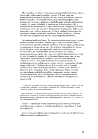 41
Más estas obras socialistas y comunistas encierran también elementos críticos.
Atacan todas las bases de la sociedad existente. Y de este modo han
proporcionado materiales de un gran valor para instruir a los obreros. Sus tesis
positivas referentes a la sociedad futura[61], tales como la des aparición del
contraste entre la ciudad y el campo[62], la abolición de la familia, de la ganancia
privada y del trabajo asalariado, la proclamación de la armonía social y la
transformación del Estado en una simple administración de la producción; todas
estas tesis no hacen sino enunciar la desaparición del antagonismo de las clases,
antagonismo que comienza solamente a perfilarse y del que los inventores de
sistemas no conocen todavía sino las primeras formas indistintas y confusas.
Así, estas tesis tampoco tienen más que un sentido puramente utópico.
La importancia del socialismo y del comunismo crítico utópicos esta en razón
inversa al desarrollo histórico. A medida que la lucha de clases se acentúa y
toma formas más definidas, el fantástico afán de abstraerse de ella, esa fantástica
oposición que se le hace, pierde todo valor práctico, toda justificación teórica.
He ahí por qué si en muchos aspectos los autores de esos sistemas eran
revolucionarios, las sectas formadas por sus discípulos son siempre
reaccionarias, pues se aférran a las viejas concepciones de sus maestros, a pesar
del ulterior desarrollo histórico del proletariado. Buscan, pues, y en eso son
consecuentes, embotar la lucha de clases y conciliar los antagonismos.
Continúan soñando con la experimentación de sus utopías sociales; con
establecer falansterios aislados, crear colonias interiores en sus países o fundar
una pequeña Icaria*, edición en dozavo de la nueva Jerusalén. Y para la
construcción de todos estos castillos en el aire se ven forzados a apelar a la
filantropía de los corazones y de los bolsillos burgueses. Poco a poco van
cayendo en la categoría de los socialistas reaccionarios o conservadores
descritos más arriba y sólo se distinguen de ellos por una pedantería más
sistemática y una fe supersticiosa y fanática en la eficacia milagrosa de su
ciencia social.
* Falansterios se llamaban las colonias socialistas proyectadas por Carlos Fourier. Icaria era
el nombre dado por Cabet a su país utópico y más tarde a su colonia comunista en América.
(Nota de F. Engels a la edición inglesa de 1888.)
Owen llamó a sus sociedades comunistas modelo "home-colonies" (colonias interiores). El
falansterio era el nombre de los palacios sociales proyectados por Fourier. Se llamaba Icaria el
país fantástico-utópico, cuyas instituciones comunistas describía Cabet. (Nota de F. Engels a la
edición alemana de 1890.)
Por eso, se oponen con encarnizamiento a todo movimiento político de la
clase obrera, pues no ven en él sino el resultado de una ciega falta de fe en el
nuevo evangelio.
Los owenistas, en Inglaterra, reaccionan contra los cartistas, y los fourieristas,
en Francia, contra los reformistas[63].
 