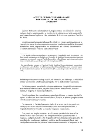 42
IV
ACTITUD DE LOS COMUNISTAS ANTE
LOS DIFERENTES PARTIDOS DE
OPOSICION
Después de lo dicho en el capítulo II, la posición de los comunistas ante los
partidos obreros ya construidos se explica por sí misma, y por tanto su posición
ante los cartistas de Inglaterra y los partidarios de la reforma agraria en América
del Norte.
Los comunistas luchan por alcanzar los objetivos e intereses inmediatos de la
clase obrera; pero, al mismo tiempo representan y defienden también, dentro del
movimiento actual, el porvenir de ese movimiento. En Francia, los comunistas
se suman al Partido Socialista Democrático* con-
* Este partido estaba representado en el parlamento por Ledru-Rollin, en la literatura por Luis
Blanc y en la prensa diaria por La Réforme. El nombre de Socialista Dcmocrático significaba, en
boca de sus inventores, la parte del Partido Democrático o Republicano que tenía un matiz más o
menos socialista. (Nota de F. Engels a la edición inglesa de 1888.)
Lo que se llamaba entonces en Francia el Partido Socialista Democrático estaba representado
en política por Ledru-Rollin y en la literatura por Luis Blanc; hallábase, pues, a cien mil leguas
de la socialdemocracia alemana de nuestro tiempo. (Nota de F. Engels a la edición alemana de
1890.)
tra la burguesía conservadora y radical, sin renunciar, sin embargo, al derecho de
criticar las ilusiones y la fraseología legadas por la tradición revolucionaria.
En Suiza apoyan a los radicales, sin desconocer que este partido se compone
de elementos contradictorios, en parte de socialistas democráticos, al estilo
francés, y en parte de burgueses radicales.
Entre los polacos, los comunistas apoyan al partido que ve en una revolución
agraria la condición de la liberación nacional; es decir, al partido que provocó en
1846 la insurrección de Cracovia.
En Alemania, el Partido Comunista lucha de acuerdo con la burguesía, en
tanto que ésta actúa revolucionariamente contra la monarquía absoluta, la
propiedad territorial feudal y la pequeña burguesía reaccionaria.
Pero jamás, en ningún momento, se olvida este partido de inculcar a los
obreros la más clara conciencia del antagonismo hostil que existe entre la
burguesía y el proletariado, a fin de que los obreros alemanes sepan convertir de
inmediato las condiciones sociales y políticas que forzosamente ha de traer
consigo la dominación burguesa en otras tantas armas contra la burguesía, a fin
 