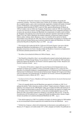 44
NOTAS
[1]
EI Manifiesto del Partido Comunista es el documento programático más grande del
comunismo científico. "Este breve folleto tiene el mérito de un volumen completo. Hasta hoy
día, su espíritu inspira y guía a todo el proletariado organizado y luchador del mundo civilizado"
(Lenin). El Manifiesto, como programa redactado por Marx y Engels para la Liga de los
Comunistas desde diciembre de 1847 a enero de 1848, apareció primeramente en febrero de
1848 en Londres como un folleto de 23 páginas. Desde marzo a julio de 1848, fue reimprimido
en serie en el Deutsche Londoner Zeitung el órgano democrático de los emigrantes germanos. En
el mismo año una edición alemana del Manifiesto fue reimprimida en Londres como un folleto
de 30 paginas. Esta edición sirvió como base de las ediciones siguientes autorizadas por Marx y
Engels. En el año 1848 el Manifiesto fue también traducido en numerosas lenguas europeas:
francés, polaco, italiano, danés, flamenco y sueco. Los nombres de los autores no fueron
mencionados en las ediciones de 1848. Ellos fueron mencionados inicialmente en el prefacio del
editor escrito por George Harney para la primera traducción inglesa del Manifiesto, en el diario
cartista Red Republican (República Roja ), en 1850. [pág. título]
[2]
Por iniciativa de la redacción del Der Volksstaat (El Estado Popular ) una nueva edición
alemana del Manifiesto fue publicada en 1872, con un prólogo de Marx y Engels y unas
pequeñas correcciones en el texto. Llevaba el título de Manifiesto Comunista y así aparecieron
las ediciones alemanas posteriores de 1883 y 1890. [pág. 1]
[3]
Se refiere a la revolución de febrero de 1848 en Francia. [pág. 1]
[4]
Red Republican (República Roja ), era una publicación semanal cartista hecha desde junio a
noviembre de 1850 por George Harney. En sus números 21-24, noviembre de 1850, la primera
traducción inglesa del Manifiesto del Partido Comunista apareció bajo el título: Manifiesto del
Partido Comunista Alemán. [pág. 1]
[5]
Le Socialiste (El Socialista ), órgano de la sección francesa de la Internacional, era un
semanario en francés que se publicó en Nueva York desde octubre de 1871 a mayo de 1873.
Apoyaba a los elementos burgueses y pequeñoburgueses en la Federación Norte Americana de la
Internacional (Confederación Americana de la Internacional). Después del Congreso de la Haya,
cortó sus relaciones con la Internacional. El Manifiesto del Partido Comunista fue publicado en
el semanario en enero y febrero de 1872. [pág. 1]
[6]
La Guerra Civil en Francia. Manifiesto del Consejo General de la Asociación Internacional
de los Trabajadores. [pág. 2]
[7]
Esta es la segunda edición rusa del Manifiesto que apareció en Ginebra en 1882. En el
epilogo del articulo "Sobre relaciones sociales en Rusia", Engels mencionó a Plejánov como el
traductor. En la edición rusa de 1900 Plejánov indico que la traducción había sido hecha por él.
Marx y Engels escribieron para la edición rusa de 1882 un prefacio que apareció en lengua rusa
en Narodnaia Volia (Voluntad del Pueblo ), revista de la sociedad populista rusa, en el 5 de
febrero de 1882. Este prefacio apareció en alemán el 13 de abril de 1882 en el N.° 16 del Der
Sozialdemokrat (El Socialdemócrata ), órgano del Partido Socialdemocrático Alemán. Engels
incluyó este prefacio en la edición alemana del Manifiesto de 1890. [pág. 4]
[8]
Esta edición apareció en 1869. En el prefacio de Engels a la edición inglesa de 1888 también
se cita con inexactitud la fecha de aparición de la traducción al ruso del Manifiesto. [pág. 4]
[9]
Kólokol (La Campana ), diario de los demócratas revolucionarios rusos publicado por A. I.
Herzen y N. P. Ogaryov en Londres desde 1857 a 1865 y después en Ginebra. Fue publicado en
 