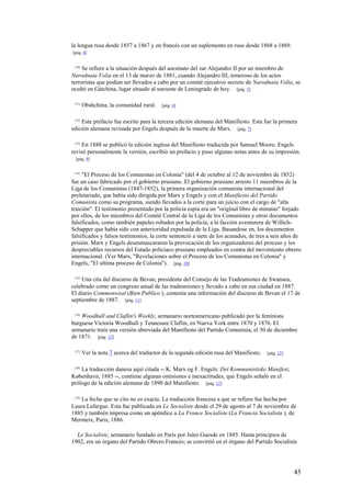 45
la lengua rusa desde 1857 a 1867 y en francés con un suplemento en ruso desde 1868 a 1869.
[pág. 4]
[10]
Se refiere a la situación después del asesinato del zar Alejandro II por un miembro de
Narodnaia Volia en el 13 de marzo de 1881, cuando Alejandro III, temeroso de los actos
terroristas que podían ser llevados a cabo por un comité ejecutivo secreto de Narodnaia Volia, se
ocultó en Gátchina, lugar situado al suroeste de Leningrado de hoy. [pág. 5]
[11]
Obshchina, la comunidad rural. [pág. 6]
[12]
Este prefacio fue escrito para la tercera edición alemana del Manifiesto. Esta fue la primera
edición alemana revisada por Engels después de la muerte de Marx. [pág. 7]
[13]
En 1888 se publicó la edición inglesa del Manifiesto traducida por Samuel Moore. Engels
revisó personalmente la versión, escribió un prefacio y puso algunas notas antes de su impresión.
[pág. 9]
[14]
"El Proceso de los Comunistas en Colonia" (del 4 de octubre al 12 de noviembre de 1852)
fue un caso fabricado por el gobierno prusiano. El gobierno prusiano arresto 11 miembros de la
Liga de los Comunistas (1847-1852), la primera organización comunista internacional del
proletariado, que había sido dirigida por Marx y Engels y con el Manifiesto del Partido
Comunista como su programa, siendo llevados a la corte para un juicio con el cargo de "alta
traición". El testimonio presentado por la policía espía era un "original libro de minutas" forjado
por ellos, de los miembros del Comité Central de la Liga de los Comunistas y otros documentos
falsificados, como también papeles robados por la policía, a la facción aventurera de Willich-
Schapper que había sido con anterioridad expulsada de la Liga. Basandose en, los documentos
falsificados y falsos testimonios, la corte sentenció a siete de los acusados, de tres a seis años de
prisión. Marx y Engels desenmascararon la provocación de los organizadores del proceso y los
despreciables recursos del Estado policiaco prusiano empleados en contra del movimiento obrero
internacional. (Ver Marx, "Revelaciones sobre el Proceso de los Comunistas en Colonia" y
Engels, "El ultima proceso de Colonia"). [pág. 10]
[15]
Una cita del discurso de Bevan, presidente del Consejo de las Tradeuniones de Swansea,
celebrado como un congreso anual de las tradeuniones y llevado a cabo en esa ciudad en 1887.
El diario Commonweal (Bien Publico ), contenía una información del discurso de Bevan el 17 de
septiembre de 1887. [pág. 11]
[16]
Woodhull and Claflin's Weekly, semanario norteamericano publicado por la feminista
burguesa Victoria Woodhull y Tennessee Claflin, en Nueva York entre 1870 y 1876. El
semanario traía una versión abreviada del Manifiesto del Partido Comunista, el 30 de diciembre
de 1871. [pág. 12]
[17]
Ver la nota 7 acerca del traductor de la segunda edición rusa del Manifiesto. [pág. 12]
[18]
La traducción danesa aquí citada -- K. Marx og F. Engels: Det Kommunistiske Manifest,
København, 1885 --, contiene algunas omisiones e inexactitudes, que Engels señaló en el
prólogo de la edición alemana de 1890 del Manifiesto. [pág. 12]
[19]
La fecha que se cito no es exacta. La traducción francesa a que se refiere fue hecha por
Laura Lafargue. Esta fue publicada en Le Socialiste desde el 29 de agosto al 7 de noviembre de
1885 y también impresa como un apéndice a La France Socialiste (La Francia Socialista ), de
Mermeix, Paris, 1886.
Le Socialiste, semanario fundado en París por Jules Guesde en 1885. Hasta principios de
1902, era un órgano del Partido Obrero Francés; se convirtió en el órgano del Partido Socialista
 
