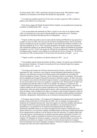 46
de Francia desde 1902 a 1905 y del Partido Socialista Francés desde 1905 adelante. Engels
colaboró en el semanario en las últimas dos décadas del siglo pasado. [pág. 12]
[20]
La traducción española apareció en El Socialista, de julio a agosto de 1886 y también se
publicó como folleto en ese mismo año.
El Socialista, órgano del Partido Socialista Obrero Español, era una publicación semanal que
se publicó en Madrid desde 1885. [pág. 12]
[21]
Este axioma había sido planteado por Marx y Engels en una serie de sus trabajos desde
1840. Las formulaciones a que aquí se refieren pueden ser encontradas en los "Estatutos
Generales de la Asociación Internacional de los Trabajadores". [pág. 13]
[22]
Engels escribió este prefacio para la cuarta edición alemana del Manifiesto que apareció en
Londres en mayo de 1890, como una serie de la Librería Socialdemocrática. Esta fue la última
edición corregida por uno de sus autores. Incluido en esta edición hay también un prefacio a las
ediciones alemanas de 1872 y 1883. Una parte del prefacio de Engels a esta nueva edición ha
sido reproducido también en un editorial titulado: "Una nueva edición del Manifiesto del Partido
Comunista", en el N.° 33 del 16 de agosto de 1890 del Der Sozialdemokrat, órgano del Partido
Socialdemocrático Alemán, como también en un editorial del Arbeiter-Zeitung, N.° 48 del 28 de
noviembre de 1890, conmemorando el 70 aniversario del nacimiento de Engels. [pág. 16]
[23]
Engels se refiere a su prefacio a la edición alemana de 1883. [pág. 16]
[24]
Este perdido original alemán del prefacio de Marx y Engels a la edición rusa del Manifiesto
fue encontrado finalmente. Al traducir este prefacio del ruso al alemán Engels hizo algunas
modificaciones en él. [pág. 16]
[25]
El Congreso de Ginebra de la Primera Internacional fue llevado a cabo del 3 al 8 de
septiembre de 1866. Asistieron a este congreso sesenta delegados representando al Congreso
General y a las diferentes secciones de la Internacional como también a las sociedades de
obreros de Inglaterra, Francia, Alemania y Suiza. Hermann Jung fue el presidente. Instrucciones
para los delegados del Congreso General Provisional en diferentes asuntos", de Marx, fue leído
en el congreso como informe oficial del Congreso General. Los proudhonianos; que eran dueños
de una tercera parte de los votos en el congreso, se opusieron a las "Instrucciones" de Marx con
un programa que abarcaba todos los rubros de la agenda. Sin embargo, los defensores del
Congreso General se impusieron en la mayor parte de los problemas sometidos a discusión. El
congreso adoptó seis de los nueve puntos contenidos en las "Instrucciones" como sus
resoluciones: sobre una unión internacional de fuerzas, sobre la sanción legal de la jornada de 8
horas de trabajo, sobre el trabajo de los niños y las mujeres, sobre la labor cooperativa, sobre los
sindicatos y sobre el ejército permanente. El Congreso de Ginebra también aprobó los Estatutos
Generales y Reglamentos Administrativos de la Asociación Internacional de los Trabajadores.
El Congreso obrero de Paris -- El Congreso de Trabajadores de la Internacional Socialista fue
llevado a cabo en París del 14 al 20 de julio de 1889, y fue, en realidad, el congreso para la
fundación de la Segunda Internacional. Antes del congreso los marxistas dirigidos directamente
por Engels mantuvieron una persistente lucha oponiéndose a los oportunistas franceses
(posibilistas), y sus partidarios en la Federación Socialdemocrática de Inglaterra. Los
oportunistas intentaban tomar en sus manos la preparación del congreso y apoderarse de los
puestos directivos y, en esta forma, impedir el establecimiento de una nueva unidad internacional
de las organizaciones socialistas y las de obreros en base del marxismo. El congreso había sido
convocado bajo las circunstancias de ser partidos marxistas quienes dominaban. Se abrió el 14
de julio de 1889, cuando se celebraba el centenario de la toma de la Bastilla. Asistieron a este
congreso 393 delegados de 20 países europeos y americanos. Habiendo fallado sus intentos, los
posibilistas convocaron un congreso rival en Paris el mismo día para oponerse al congreso
marxista Solamente unos pocos delegados extranjeros asistieron al congreso de los posibilistas, y
la mayoría de ellos eran meros representantes ficticios.
 