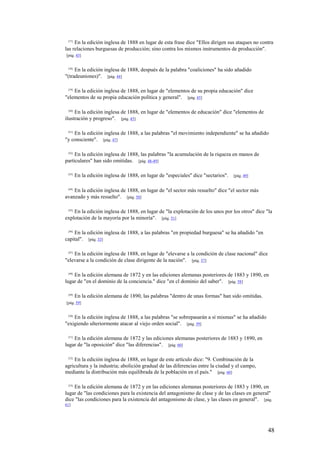 48
[37]
En la edición inglesa de 1888 en lugar de esta frase dice "Ellos dirigen sus ataques no contra
las relaciones burguesas de producción; sino contra los mismos instrumentos de producción".
[pág. 43]
[38]
En la edición inglesa de 1888, después de la palabra "coaliciones" ha sido añadido
"(tradeuniones)". [pág. 44]
[39]
En la edición inglesa de 1888, en lugar de "elementos de su propia educación" dice
"elementos de su propia educación política y general". [pág. 45]
[40]
En la edición inglesa de 1888, en lugar de "elementos de educación" dice "elementos de
ilustración y progreso". [pág. 45]
[41]
En la edición inglesa de 1888, a las palabras "el movimiento independiente" se ha añadido
"y consciente". [pág. 47]
[42]
En la edición inglesa de 1888, las palabras "la acumulación de la riqueza en manos de
particulares" han sido omitidas. [pág. 48-49]
[43]
En la edición inglesa de 1888, en lugar de "especiales" dice "sectarios". [pág. 49]
[44]
En la edición inglesa de 1888, en lugar de "el sector más resuelto" dice "el sector más
avanzado y más resuelto". [pág. 50]
[45]
En la edición inglesa de 1888, en lugar de "la explotación de los unos por los otros" dice "la
explotación de la mayoría por la minoría". [pág. 51]
[46]
En la edición inglesa de 1888, a las palabras "en propiedad burguesa" se ha añadido "en
capital". [pág. 53]
[47]
En la edición inglesa de 1888, en lugar de "elevarse a la condición de clase nacional" dice
"elevarse a la condición de clase dirigente de la nación". [pág. 57]
[48]
En la edición alemana de 1872 y en las ediciones alemanas posteriores de 1883 y 1890, en
lugar de "en el dominio de la conciencia." dice "en cl dominio del saber". [pág. 58]
[49]
En la edición alemana de 1890, las palabras "dentro de unas formas" han sido omitidas.
[pág. 59]
[50]
En la edición inglesa de 1888, a las palabras "se sobrepasarán a sí mismas" se ha añadido
"exigiendo ulteriormente atacar al viejo orden social". [pág. 59]
[51]
En la edición alemana de 1872 y las ediciones alemanas posteriores de 1883 y 1890, en
lugar de "la oposición" dice "las diferencias". [pág. 60]
[52]
En la edición inglesa de 1888, en lugar de este artículo dice: "9. Combinación de la
agricultura y la industria; abolición gradual de las diferencias entre la ciudad y el campo,
mediante la distribución más equilibrada de la población en el país." [pág. 60]
[53]
En la edición alemana de 1872 y en las ediciones alemanas posteriores de 1883 y 1890, en
lugar de "las condiciones para la existencia del antagonismo de clase y de las clases en general"
dice "las condiciones para la existencia del antagonismo de clase, y las clases en general". [pág.
61]
 