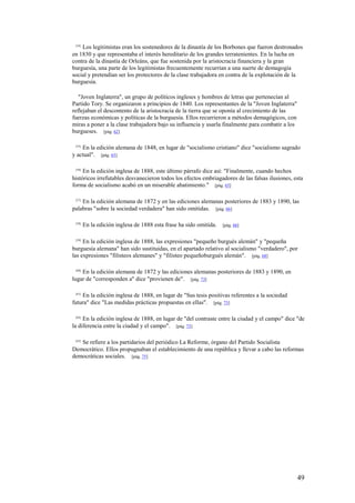 49
[54]
Los legitimistas eran los sostenedores de la dinastía de los Borbones que fueron destronados
en 1830 y que representaba el interés hereditario de los grandes terratenientes. En la lucha en
contra de la dinastía de Orleáns, que fue sostenida por la aristocracia financiera y la gran
burguesía, una parte de los legitimistas frecuentemente recurrían a una suerte de demagogia
social y pretendían ser los protectores de la clase trabajadora en contra de la explotación de la
burguesía.
"Joven Inglaterra", un grupo de políticos ingleses y hombres de letras que pertenecían al
Partido Tory. Se organizaron a principios de 1840. Los representantes de la "Joven Inglaterra"
reflejaban el descontento de la aristocracia de la tierra que se oponía al crecimiento de las
fuerzas económicas y políticas de la burguesía. Ellos recurrieron a métodos demagógicos, con
miras a poner a la clase trabajadora bajo su influencia y usarla finalmente para combatir a los
burgueses. [pág. 62]
[55]
En la edición alemana de 1848, en lugar de "socialismo cristiano" dice "socialismo sagrado
y actual". [pág. 63]
[56]
En la edición inglesa de 1888, este último párrafo dice así: "Finalmente, cuando hechos
históricos irrefutables desvanecieron todos los efectos embriagadores de las falsas ilusiones, esta
forma de socialismo acabó en un miserable abatimiento." [pág. 65]
[57]
En la edición alemana de 1872 y en las ediciones alemanas posteriores de 1883 y 1890, las
palabras "sobre la sociedad verdadera" han sido omitidas. [pág. 66]
[58]
En la edición inglesa de 1888 esta frase ha sido omitida. [pág. 66]
[59]
En la edición inglesa de 1888, las expresiones "pequeño burgués alemán" y "pequeña
burguesía alemana" han sido sustituidas, en el apartado relativo al socialismo "verdadero", por
las expresiones "filisteos alemanes" y "filisteo pequeñoburgués alemán". [pág. 68]
[60]
En la edición alemana de 1872 y las ediciones alemanas posteriores de 1883 y 1890, en
lugar de "corresponden a" dice "provienen de". [pág. 73]
[61]
En la edición inglesa de 1888, en lugar de "Sus tesis positivas referentes a la sociedad
futura" dice "Las medidas prácticas propuestas en ellas". [pág. 73]
[62]
En la edición inglesa de 1888, en lugar de "del contraste entre la ciudad y el campo" dice "de
la diferencia entre la ciudad y el campo". [pág. 73]
[63]
Se refiere a los partidarios del periódico La Reforme, órgano del Partido Socialista
Democrático. Ellos propugnaban el establecimiento de una república y llevar a cabo las reformas
democráticas sociales. [pág. 75]
 