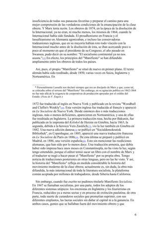 6
insuficiencia de todas sus panaceas favoritas y preparar el camino para una
mejor comprensión de las verdaderas condiciones de la emancipación de la clase
obrera. Y Marx tenía razón. Los obreros de 1874, en la época de la disolución de
la Internacional, ya no eran, ni mucho menos, los mismos de 1864, cuando la
Internacional había sido fundada. El proudhonismo en Francia y el
lassalleanismo en Alemania agonizaban, e incluso las conservadoras
tradeuniones inglesas, que en su mayoría habían roto todo vínculo con la
Internacional mucho antes de la disolución de ésta, se iban acercando poco a
poco al momento en que el presidente de su Congreso, el año pasado en
Swansea, pudo decir en su nombre: "El socialismo continental ya no nos
asusta."[15] En efecto, los principios del "Manifiesto" se han difundido
ampliamente entre los obreros de todos los países.
Así, pues, el propio "Manifiesto" se situó de nuevo en primer plano. El texto
alemán había sido reeditado, desde 1850, varias veces en Suiza, Inglaterra y
Norteamérica. En
* Personalmente Lassalle nos declaró siempre que era un discípulo de Marx y que, como tal,
se colocaba sobre el terreno del "Manifiesto" Sin embargo, en su agitación publica en 1862-1864
no fue más allá de la exigencia de cooperativas de producción apoyadas por el crédito del
Estado. (Nota de F. Engels.)
1872 fue traducido al inglés en Nueva York y publicado en la revista "Woodhull
and Claflin's Weekly"[16]. Esta versión inglesa fue traducida al francés y apareció
en Le Socialiste de Nueva York. Desde entonces dos o más traducciones
inglesas, más o menos deficientes, aparecieron en Norteamérica, y una de ellas
fue reeditada en Inglaterra. La primera traducción rusa, hecha por Bakunin, fue
publicada en la imprenta del Kólokol de Herzen en Ginebra, hacía 1863; la
segunda, debida a la heroica Vera Zasúlich[17], vio la luz también en Ginebra en
1882. Una nueva edición danesa[18] se publicó en "Socialdemokratisk
Bibliothek", en Copenhague, en 1885; apareció una nueva traducción francesa
en Le Socialiste de París en 1886[19]. De esta última se preparó y publicó en
Madrid, en 1886, una versión española[20]. Esto sin mencionar las reediciones
alemanas, que han sido por lo menos doce. Una traducción armenia, que debía
haber sido impresa hace unos meses en Constantinopla, no ha visto la luz, según
tengo entendido, porque el editor temió sacar un libro con el nombre de Marx y
el traductor se negó a hacer pasar el "Manifiesto" por su propia obra. Tengo
noticia de traducciones posteriores en otras lenguas, pero no las he visto. Y así,
la historia del "Manifiesto" refleja en medida considerable la historia del
movimiento moderno de la clase obrera; actualmente es, sin duda, la obra más
difundida, la más internacional de toda la literatura socialista, la plataforma
común aceptada por millones de trabajadores, desde Siberia hasta California.
Sin embargo, cuando fue escrito no pudimos titularle Manifiesto Socialista.
En 1847 se llamaban socialistas, por una parte, todos los adeptos de los
diferentes sistemas utópicos: los owenistas en Inglaterra y los fourieristas en
Francia, reducidos ya a meras sectas y en proceso de extinción paulatina; de otra
parte, toda suerte de curanderos sociales que prometían suprimir, con sus
diferentes emplastos, las lacras sociales sin dañar al capital ni a la ganancia. En
ambos casos, gentes que se hallaban fuera del movimiento obrero y que
 