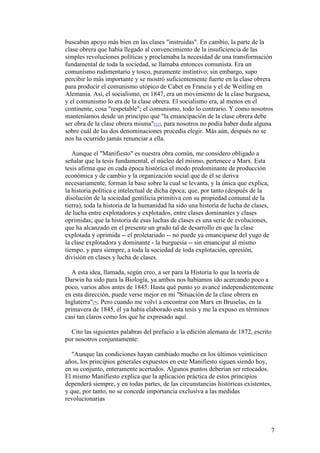 7
buscaban apoyo más bien en las clases "instruidas". En cambio, la parte de la
clase obrera que había llegado al convencimiento de la insuficiencia de las
simples revoluciones políticas y proclamaba la necesidad de una transformación
fundamental de toda la sociedad, se llamaba entonces comunista. Era un
comunismo rudimentario y tosco, puramente instintivo; sin embargo, supo
percibir lo más importante y se mostró suficientemente fuerte en la clase obrera
para producir el comunismo utópico de Cabet en Francia y el de Weitling en
Alemania. Así, el socialismo, en 1847, era un movimiento de la clase burguesa,
y el comunismo lo era de la clase obrera. El socialismo era, al menos en el
continente, cosa "respetable"; el comunismo, todo lo contrario. Y como nosotros
manteníamos desde un principio que "la emancipación de la clase obrera debe
ser obra de la clase obrera misma"[21], para nosotros no podía haber duda alguna
sobre cuál de las dos denominaciones procedía elegir. Más aún, después no se
nos ha ocurrido jamás renunciar a ella.
Aunque el "Manifiesto" es nuestra obra común, me considero obligado a
señalar que la tesis fundamental, el núcleo del mismo, pertenece a Marx. Esta
tesis afirma que en cada época histórica el modo predominante de producción
económica y de cambio y la organización social que de él se deriva
necesariamente, forman la base sobre la cual se levanta, y la única que explica,
la historia política e intelectual de dicha época; que, por tanto (después de la
disolución de la sociedad gentilicia primitiva con su propiedad comunal de la
tierra), toda la historia de la humanidad ha sido una historia de lucha de clases,
de lucha entre explotadores y explotados, entre clases dominantes y clases
oprimidas; que la historia de esas luchas de clases es una serie de evoluciones,
que ha alcanzado en el presente un grado tal de desarrollo en que la clase
explotada y oprimida -- el proletariado -- no puede ya emanciparse del yugo de
la clase explotadora y dominante - la burguesía -- sin emancipar al mismo
tiempo, y para siempre, a toda la sociedad de toda explotación, opresión,
división en clases y lucha de clases.
A esta idea, llamada, según creo, a ser para la Historia lo que la teoría de
Darwin ha sido para la Biología, ya ambos nos habíamos ido acercando poco a
poco, varios años antes de 1845. Hasta qué punto yo avancé independientemente
en esta dirección, puede verse mejor en mi "Situación de la clase obrera en
Inglaterra"[*]. Pero cuando me volví a encontrar con Marx en Bruselas, en la
primavera de 1845, él ya había elaborado esta tesis y me la expuso en términos
casi tan claros como los que he expresado aquí.
Cito las siguientes palabras del prefacio a la edición alemana de 1872, escrito
por nosotros conjuntamente:
"Aunque las condiciones hayan cambiado mucho en los últimos veinticinco
años, los principios generales expuestos en este Manifiesto siguen siendo hoy,
en su conjunto, enteramente acertados. Algunos puntos deberían ser retocados.
El mismo Manifiesto explica que la aplicación práctica de estos principios
dependerá siempre, y en todas partes, de las circunstancias históricas existentes,
y que, por tanto, no se concede importancia exclusiva a las medidas
revolucionarias
 