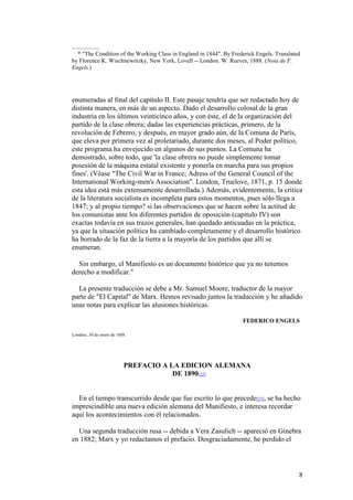 8
* "The Condition of the Working Class in England in 1844". By Frederick Engels. Translated
by Florence K. Wischnewetzky, New York, Lovell -- London. W. Reeves, 1888. (Nota de F.
Engels.)
enumeradas al final del capitulo II. Este pasaje tendría que ser redactado hoy de
distinta manera, en más de un aspecto. Dado el desarrollo colosal de la gran
industria en los últimos veinticinco años, y con éste, el de la organización del
partido de la clase obrera; dadas las experiencias prácticas, primero, de la
revolución de Febrero, y después, en mayor grado aún, de la Comuna de París,
que eleva por primera vez al proletariado, durante dos meses, al Poder político,
este programa ha envejecido en algunos de sus puntos. La Comuna ha
demostrado, sobre todo, que 'la clase obrera no puede simplemente tomar
posesión de la máquina estatal existente y ponerla en marcha para sus propios
fines'. (Véase "The Civil War in France; Adress of the General Council of the
International Working-men's Association". London, Truelove, 1871, p. 15 donde
esta idea está más extensamente desarrollada.) Además, evidentemente, la critica
de la literatura socialista es incompleta para estos momentos, pues sólo llega a
1847; y al propio tiempo? si las observaciones que se hacen sobre la actitud de
los comunistas ante los diferentes partidos de oposición (capitulo IV) son
exactas todavía en sus trazos generales, han quedado anticuadas en la práctica,
ya que la situación política ha cambiado completamente y el desarrollo histórico
ha borrado de la faz de la tierra a la mayoría de los partidos que allí se
enumeran.
Sin embargo, el Manifiesto es un documento histórico que ya no tenemos
derecho a modificar."
La presente traducción se debe a Mr. Samuel Moore, traductor de la mayor
parte de "El Capital" de Marx. Hemos revisado juntos la traducción y he añadido
unas notas para explicar las alusiones históricas.
FEDERICO ENGELS
Londres, 30 de enero de 1888.
PREFACIO A LA EDICION ALEMANA
DE 1890[22]
En el tiempo transcurrido desde que fue escrito lo que precede[23], se ha hecho
imprescindible una nueva edición alemana del Manifiesto, e interesa recordar
aquí los acontecimientos con él relacionados.
Una segunda traducción rusa -- debida a Vera Zasulich -- apareció en Ginebra
en 1882; Marx y yo redactamos el prefacio. Desgraciadamente, he perdido el
 