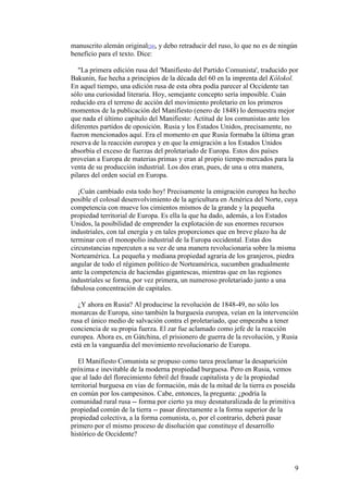 9
manuscrito alemán original[24], y debo retraducir del ruso, lo que no es de ningún
beneficio para el texto. Dice:
"La primera edición rusa del 'Manifiesto del Partido Comunista', traducido por
Bakunin, fue hecha a principios de la década del 60 en la imprenta del Kólokol.
En aquel tiempo, una edición rusa de esta obra podía parecer al Occidente tan
sólo una curiosidad literaria. Hoy, semejante concepto sería imposible. Cuán
reducido era el terreno de acción del movimiento proletario en los primeros
momentos de la publicación del Manifiesto (enero de 1848) lo demuestra mejor
que nada el último capítulo del Manifiesto: Actitud de los comunistas ante los
diferentes partidos de oposición. Rusia y los Estados Unidos, precisamente, no
fueron mencionados aquí. Era el momento en que Rusia formaba la última gran
reserva de la reacción europea y en que la emigración a los Estados Unidos
absorbía el exceso de fuerzas del proletariado de Europa. Estos dos países
proveían a Europa de materias primas y eran al propio tiempo mercados para la
venta de su producción industrial. Los dos eran, pues, de una u otra manera,
pilares del orden social en Europa.
¡Cuán cambiado esta todo hoy! Precisamente la emigración europea ha hecho
posible el colosal desenvolvimiento de la agricultura en América del Norte, cuya
competencia con mueve los cimientos mismos de la grande y la pequeña
propiedad territorial de Europa. Es ella la que ha dado, además, a los Estados
Unidos, la posibilidad de emprender la explotación de sus enormes recursos
industriales, con tal energía y en tales proporciones que en breve plazo ha de
terminar con el monopolio industrial de la Europa occidental. Estas dos
circunstancias repercuten a su vez de una manera revolucionaria sobre la misma
Norteamérica. La pequeña y mediana propiedad agraria de los granjeros, piedra
angular de todo el régimen político de Norteamérica, sucumben gradualmente
ante la competencia de haciendas gigantescas, mientras que en las regiones
industriales se forma, por vez primera, un numeroso proletariado junto a una
fabulosa concentración de capitales.
¿Y ahora en Rusia? Al producirse la revolución de 1848-49, no sólo los
monarcas de Europa, sino también la burguesía europea, veían en la intervención
rusa el único medio de salvación contra el proletariado, que empezaba a tener
conciencia de su propia fuerza. El zar fue aclamado como jefe de la reacción
europea. Ahora es, en Gátchina, el prisionero de guerra de la revolución, y Rusia
está en la vanguardia del movimiento revolucionario de Europa.
El Manifiesto Comunista se propuso como tarea proclamar la desaparición
próxima e inevitable de la moderna propiedad burguesa. Pero en Rusia, vemos
que al lado del florecimiento febril del fraude capitalista y de la propiedad
territorial burguesa en vías de formación, más de la mitad de la tierra es poseída
en común por los campesinos. Cabe, entonces, la pregunta: ¿podría la
comunidad rural rusa -- forma por cierto ya muy desnaturalizada de la primitiva
propiedad común de la tierra -- pasar directamente a la forma superior de la
propiedad colectiva, a la forma comunista, o, por el contrario, deberá pasar
primero por el mismo proceso de disolución que constituye el desarrollo
histórico de Occidente?
 