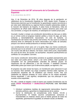 Conmemoración del 36º aniversario de la Constitución Española 6 de diciembre de 2014 Hoy, 6 de Diciembre de 2014, 36 años después de la aprobación en referéndum de la Constitución Española de 1978, desde Unión, Progreso y Democracia decimos que la Constitución ha garantizado nuestra convivencia y por esta razón defendemos su vigencia frente al desafío soberanista catalán y la inacción del Gobierno de España. A estas horas en Barcelona, miles de compañeros de UPyD están defendiendo nuestros derechos para evitar que nos conviertan, a ninguno de nosotros, en extranjeros en nuestro propio país. Incumplir, insultar o romper una constitución democrática es más que un delito: es un crimen contra el progreso material, político y moral. Es algo, por tanto, profunda y lamentablemente reaccionario. Un acto de barbarie. La manifestación del instinto más primitivo del hombre. Por eso quien lo comete se esfuerza tanto en disfrazarlo de hecho democrático por medio de señuelos: porque si se viera la verdad produciría un rechazo inmediato Las constituciones sirven para unir a la gente. Bajo una misma constitución, personas que no se conocen ni se conocerán nunca comparten unos lazos que van mucho más allá de lo afectivo. Se hacen, hasta cierto punto, responsables los unos de los otros. Se ayudan, se acompañan, resuelven pacíficamente sus conflictos. En una palabra: conviven. Una buena constitución democrática proclama la igualdad precisamente para que cada cual pueda pensar, actuar y ser como prefiera. Esta igualdad es compatible con las particularidades culturales de distintos grupos. Es respetuosa con las diferencias y con las minorías. Y establece procesos electorales justos que hacen que la democracia palpite, se regenere, viva El progreso nos pide revisar las leyes y la Constitución para solucionar lo que no funciona. Pero también nos exige cumplirlas mientras están vigentes. La Constitución Española del 78 estableció que éramos mucho más que habitantes de regiones pintadas en vivos colores en los mapas escolares. Somos españoles. Y eso significa, simplemente, que nos preocupa lo que suceda a otros españoles. Por ello, y desde el respeto a todo lo bueno que nuestra Constitución nos ha traído, UNIÓN PROGRESO Y DEMOCRACIA PROPONE UNA REFORMA PARA: 1. Introducir verdaderas medidas de regeneración democrática: Suprimir aforados políticos y garantizar la independencia de la Justicia. 2. Cerrar la distribución de competencias entre Estado, CC.AA y Ayuntamientos: El Estado asumirá competencias exclusivas e intransferibles en materias claves para el interés general de todos los españoles, garantizando la igualdad, la cohesión social y la libertad.  