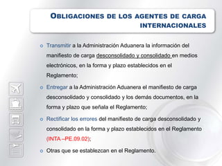 OBLIGACIONES DE LOS AGENTES DE CARGA
                                          INTERNACIONALES


   Transmitir a la Administración Aduanera la información del
    manifiesto de carga desconsolidado y consolidado en medios
    electrónicos, en la forma y plazo establecidos en el
    Reglamento;

   Entregar a la Administración Aduanera el manifiesto de carga
    desconsolidado y consolidado y los demás documentos, en la
    forma y plazo que señala el Reglamento;

   Rectificar los errores del manifiesto de carga desconsolidado y
    consolidado en la forma y plazo establecidos en el Reglamento
    (INTA –PE.09.02);

   Otras que se establezcan en el Reglamento.
 