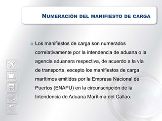 NUMERACIÓN DEL MANIFIESTO DE CARGA



   Los manifiestos de carga son numerados
    correlativamente por la intendencia de aduana o la
    agencia aduanera respectiva, de acuerdo a la vía
    de transporte, excepto los manifiestos de carga
    marítimos emitidos por la Empresa Nacional de
    Puertos (ENAPU) en la circunscripción de la
    Intendencia de Aduana Marítima del Callao.
 
