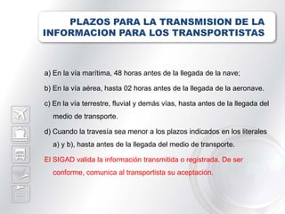 PLAZOS PARA LA TRANSMISION DE LA
INFORMACION PARA LOS TRANSPORTISTAS



a) En la vía marítima, 48 horas antes de la llegada de la nave;

b) En la vía aérea, hasta 02 horas antes de la llegada de la aeronave.

c) En la vía terrestre, fluvial y demás vías, hasta antes de la llegada del
  medio de transporte.

d) Cuando la travesía sea menor a los plazos indicados en los literales
  a) y b), hasta antes de la llegada del medio de transporte.

El SIGAD valida la información transmitida o registrada. De ser
  conforme, comunica al transportista su aceptación.
 