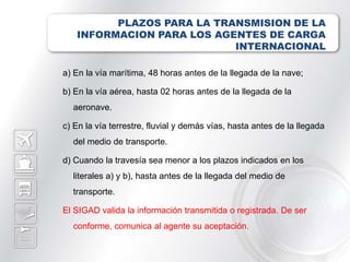 PLAZOS PARA LA TRANSMISION DE LA
   INFORMACION PARA LOS AGENTES DE CARGA
                           INTERNACIONAL

a) En la vía marítima, 48 horas antes de la llegada de la nave;

b) En la vía aérea, hasta 02 horas antes de la llegada de la
  aeronave.

c) En la vía terrestre, fluvial y demás vías, hasta antes de la llegada
  del medio de transporte.

d) Cuando la travesía sea menor a los plazos indicados en los
  literales a) y b), hasta antes de la llegada del medio de
  transporte.

El SIGAD valida la información transmitida o registrada. De ser
  conforme, comunica al agente su aceptación.
 