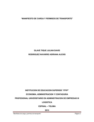 “Manifiesto de carga y permiso de transporte” Página 1
“MANIFIESTO DE CARGA Y PERMISOS DE TRANSPORTE”
OLAVE TIQUE JULIAN DAVID
RODRIGUEZ NAVARRO ADRIANA ALEXIS
INSTITUCION DE EDUCACION SUPERIOR “ITFIP”
ECONOMIA, ADMINISTRACION Y CONTADURIA
PROFESIONAL UNIVERSITARIO EN ADMINISTRACION DE EMPRESAS IX
LOGISTICA
ESPINAL – TOLIMA
2013
 