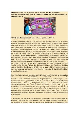 Manifiesto de las mujeres en el marco del I Encuentro
Nacional de Mujeres por la Justicia Climática en Defensa de la
Madre Tierra
CLOC-Vía Campesina Perú.- 31 de julio de 2014
Nuestro continente Abya Yala, destaca por poseer una de las mayores
fuentes de biodiversidad, siendo en consecuencia también uno de los
más vulnerables a los impactos del Cambio Climático. Este fenómeno
está afectando a la flora, fauna y a nuestras poblaciones con especial
incidencia en las regiones rurales, andinas, de costa y selva, quienes
paradógicamente además son los sectores que cuentan con menores
recursos para enfrentar los desastres climáticos y sus impactos en
sus propias vidas. Además estas problemáticas generadas a causa del
calentamiento global, nos afectan de manera diferente a las mujeres
que a los varones, incidiendo especialmente en las mujeres
campesinas indígenas que nos dedicamos a la agricultura familiar.
En este contexto, el próximo diciembre el Perú acogerá la 20º
Conferencia de las Partes del Convenio Marco de Naciones Unidas
sobre Cambio Climático (COP20), en la que 195 naciones tienen el
reto de alcanzar consensos vinculantes respecto al Cambio Climático
a escala planetaria.
Por ello, las mujeres campesinas indígenas y originarias, organizadas
en la articulación nacional de la
Coordinadora Latinoamericana de Organizaciones del Campo – Vía
Campesina- Perú, procedentes de la Federación Nacional de Mujeres
Campesinas, Artesanas, Indígenas, Nativas y Asalariadas del Perú
(FENMUCARINAP), la Confederación Nacional Agraria (CNA); y la
Confederación Campesina del Perú (CCP), nos reunimos del 17 al 19
de Junio, en el Primer Encuentro Nacional de Mujeres por la Justicia
Climática en Defensa de la Madre Tierra, hacia la COP20, y como
resultado de nuestro trabajo, elevamos nuestras voces manifestando
lo siguiente:
- Nosotras las mujeres del campo y la ciudad, denunciamos que el
Cambio Climático es consecuencia de un orden mundial patriarcal y
un modelo productivo de consumo mercantilista y depredador que
 