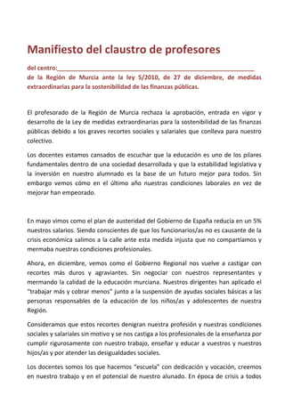Manifiesto del claustro de profesores
del centro:___________________________________________________________
de la Región de Murcia ante la ley 5/2010, de 27 de diciembre, de medidas
extraordinarias para la sostenibilidad de las finanzas públicas.
El profesorado de la Región de Murcia rechaza la aprobación, entrada en vigor y
desarrollo de la Ley de medidas extraordinarias para la sostenibilidad de las finanzas
públicas debido a los graves recortes sociales y salariales que conlleva para nuestro
colectivo.
Los docentes estamos cansados de escuchar que la educación es uno de los pilares
fundamentales dentro de una sociedad desarrollada y que la estabilidad legislativa y
la inversión en nuestro alumnado es la base de un futuro mejor para todos. Sin
embargo vemos cómo en el último año nuestras condiciones laborales en vez de
mejorar han empeorado.
En mayo vimos como el plan de austeridad del Gobierno de España reducía en un 5%
nuestros salarios. Siendo conscientes de que los funcionarios/as no es causante de la
crisis económica salimos a la calle ante esta medida injusta que no compartíamos y
mermaba nuestras condiciones profesionales.
Ahora, en diciembre, vemos como el Gobierno Regional nos vuelve a castigar con
recortes más duros y agraviantes. Sin negociar con nuestros representantes y
mermando la calidad de la educación murciana. Nuestros dirigentes han aplicado el
“trabajar más y cobrar menos” junto a la suspensión de ayudas sociales básicas a las
personas responsables de la educación de los niños/as y adolescentes de nuestra
Región.
Consideramos que estos recortes denigran nuestra profesión y nuestras condiciones
sociales y salariales sin motivo y se nos castiga a los profesionales de la enseñanza por
cumplir rigurosamente con nuestro trabajo, enseñar y educar a vuestros y nuestros
hijos/as y por atender las desigualdades sociales.
Los docentes somos los que hacemos “escuela” con dedicación y vocación, creemos
en nuestro trabajo y en el potencial de nuestro alunado. En época de crisis a todos
 
