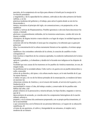 parciales, de la competencia de sus hijos para obtener el triunfo por la energía de la
revolución pensadora
y magnánima, y de la capacidad de los cubanos, cultivada en diez años primeros de fusión
sublime, y en las
prácticas modernas del gobierno y el trabajo, para salvar la patria desde su raíz de los
desacomodos y
tanteos, necesarios al principio del siglo, sin comunicaciones y sin preparación, en las
repúblicas
feudales y teóricas de Hispanoamérica. Punible ignorancia o alevosía fuera desconocer las
causas, a menudo
gloriosas y ya generalmente redimidas, de los trastornos americanos, venidos del error de
ajustar a moldes
extranjeros, de dogma incierto o mera relación a su lugar de origen, la realidad ingenua de
los países que
conocían sólo de las libertades el ansia que las conquistas y la soberanía que se gana por
pelear por
ellas. La concentración de la cultura meramente literaria en las capitales, el erróneo apego
de las
repúblicas a las costumbres señoriales de la colonia, la creación de caudillos rivales
consiguiente al
trato receloso e imperfecto de las comarcas apartadas, la condición rudimentaria de la única
industria,
agrícola y ganadera, y el abandono y desdén de la fecunda raza indígena en las disputas de
credo o
localidad que esas causas de los trastornos en los pueblos de América mantenían, no son, de
ningún modo,
los problemas de la sociedad cubana. Cuba vuelve a la guerra con un pueblo democrático y
culto, conocedor
celoso de su derecho y del ajeno; o de cultura mucho mayor, en lo más humilde de él, que
las masas llaneras
o indias con que, a la voz de los héroes primados de la emancipación, se mudaron de hatos
en naciones las
silenciosas colonias de América; y en el crucero del mundo, al servicio de la guerra y a la
fundación de la
nacionalidad le vienen a Cuba, del trabajo creador y conservador de los pueblos más
hábiles del orbe y del
propio esfuerzo en la persecución y miseria del país, los hijos lúcidos, magnates o siervos,
que de la
época primera de acomodo, ya vencida entre los componentes heterogéneos de la nación
cubana, salieron a
preparar, o en la misma isla continuaron preparando, con su propio perfeccionamiento, el
de la nacionalidad
a que concurren hoy con la firmeza de sus personas laboriosas y el seguro de su educación
republicana. El
civismo de sus guerreros, el cultivo y benignidad de sus artesanos, el empleo real y
moderno de un número
 