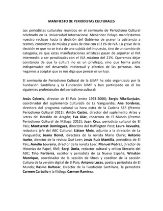 MANIFIESTO DE PERIODISTAS CULTURALES

Los periodistas culturales reunidos en el seminario de Periodismo Cultural
celebrado en la Universidad Internacional Menéndez Pelayo manifestamos
nuestro rechazo hacia la decisión del Gobierno de gravar la asistencia a
teatros, conciertos de música y salas de cine con el 21% de IVA. Lo grave de la
decisión es que no se trata de una subida del impuesto, sino de un cambio de
categoría, ya que estas manifestaciones artísticas pasan de soportar el IVA
intermedio a ser penalizadas con el IVA máximo del 21%. Queremos dejar
constancia de que la cultura no es un privilegio, sino que forma parte
indispensable del desarrollo intelectual y afectivo de las personas. Nos
negamos a aceptar que se nos diga que pensar es un lujo.

El seminario de Periodismo Cultural de la UIMP ha sido organizado por la
Fundación Santillana y la Fundación UIMP y han participado en él los
siguientes profesionales del periodismo cultural:

Jesús Ceberio, director de El País (entre 1993-2006); Sergio Vila-Sanjuán,
coordinador del suplemento Cultural/s de La Vanguardia; Ana Borderas,
directora del programa cultural La hora extra de la Cadena SER (Premio
Periodismo Cultural 2011); Antón Castro, director del suplemento Artes y
Letras del Heraldo de Aragón; Eva Díaz, redactora de El Mundo (Premio
Periodismo Cultural de Málaga 2012); Juan Cruz, periodista cultural de El
País; Montserrat Domínguez, directora del Huffington Post; Laura Revuelta,
redactora jefe del ABC Cultural; Llàtzer Moix, adjunto a la dirección de La
Vanguardia; Joana Bonet, directora de la revista Marie Claire; Antonio
Iturbe, director de la revista Qué Leer; Jesús Ruíz Mantilla, periodista de El
País; Aurelio Loureiro, director de la revista Leer; Manuel Pedraz, director de
Historias de Papel, RNE; Sergi Doria, redactor cultural y crítico literario del
ABC; Tino Pertierra, escritor y periodista de La Nueva España; Winston
Manrique, coordinador de la sección de libros y coeditor de la sección
Cultura de la versión digital de El País; Antonio Lucas, poeta y periodista de El
Mundo; Basilio Baltasar, Director de la Fundación Santillana; la periodista
Carmen Carballo y la filóloga Carmen Ramírez.
 