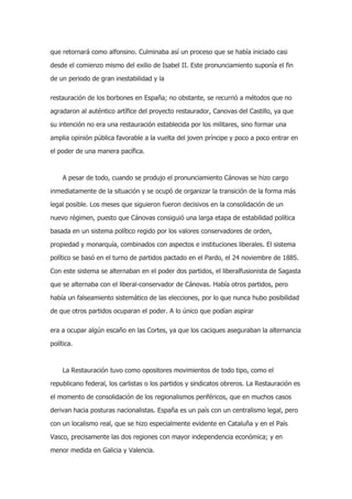 que retornará como alfonsino. Culminaba así un proceso que se había iniciado casi
desde el comienzo mismo del exilio de Isabel II. Este pronunciamiento suponía el fin
de un periodo de gran inestabilidad y la
restauración de los borbones en España; no obstante, se recurrió a métodos que no
agradaron al auténtico artífice del proyecto restaurador, Canovas del Castillo, ya que
su intención no era una restauración establecida por los militares, sino formar una
amplia opinión pública favorable a la vuelta del joven príncipe y poco a poco entrar en
el poder de una manera pacífica.

A pesar de todo, cuando se produjo el pronunciamiento Cánovas se hizo cargo
inmediatamente de la situación y se ocupó de organizar la transición de la forma más
legal posible. Los meses que siguieron fueron decisivos en la consolidación de un
nuevo régimen, puesto que Cánovas consiguió una larga etapa de estabilidad política
basada en un sistema político regido por los valores conservadores de orden,
propiedad y monarquía, combinados con aspectos e instituciones liberales. El sistema
político se basó en el turno de partidos pactado en el Pardo, el 24 noviembre de 1885.
Con este sistema se alternaban en el poder dos partidos, el liberalfusionista de Sagasta
que se alternaba con el liberal-conservador de Cánovas. Había otros partidos, pero
había un falseamiento sistemático de las elecciones, por lo que nunca hubo posibilidad
de que otros partidos ocuparan el poder. A lo único que podían aspirar
era a ocupar algún escaño en las Cortes, ya que los caciques aseguraban la alternancia
política.

La Restauración tuvo como opositores movimientos de todo tipo, como el
republicano federal, los carlistas o los partidos y sindicatos obreros. La Restauración es
el momento de consolidación de los regionalismos periféricos, que en muchos casos
derivan hacia posturas nacionalistas. España es un país con un centralismo legal, pero
con un localismo real, que se hizo especialmente evidente en Cataluña y en el País
Vasco, precisamente las dos regiones con mayor independencia económica; y en
menor medida en Galicia y Valencia.

 